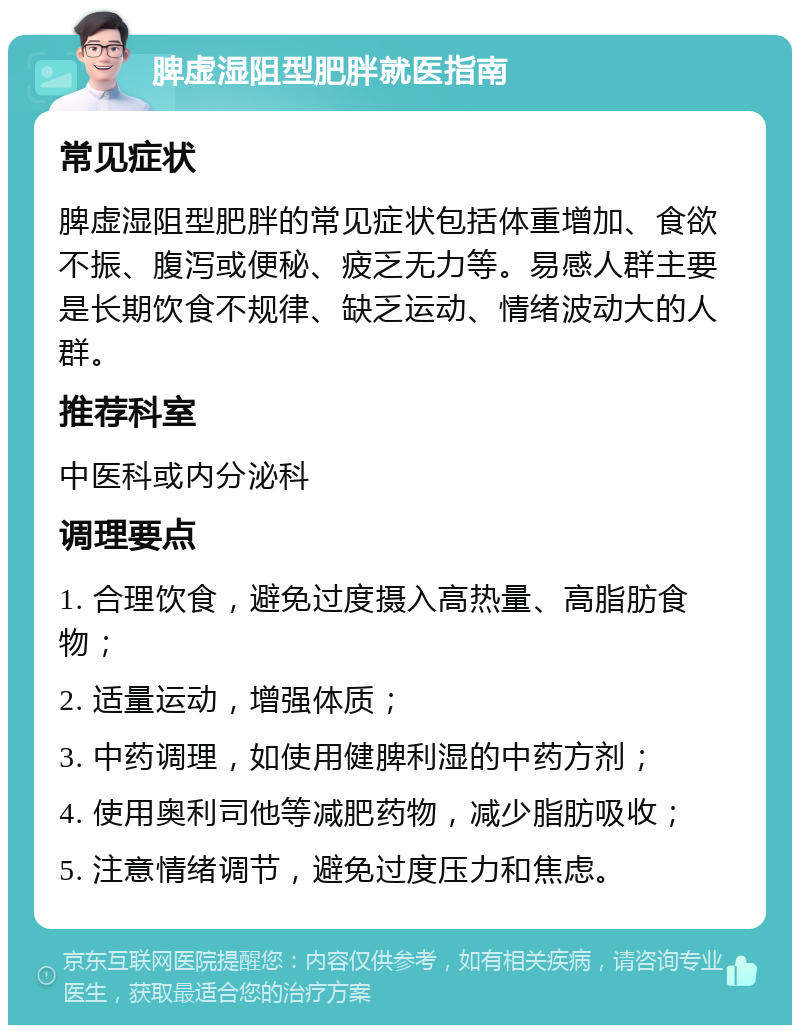 脾虚湿阻型肥胖就医指南 常见症状 脾虚湿阻型肥胖的常见症状包括体重增加、食欲不振、腹泻或便秘、疲乏无力等。易感人群主要是长期饮食不规律、缺乏运动、情绪波动大的人群。 推荐科室 中医科或内分泌科 调理要点 1. 合理饮食，避免过度摄入高热量、高脂肪食物； 2. 适量运动，增强体质； 3. 中药调理，如使用健脾利湿的中药方剂； 4. 使用奥利司他等减肥药物，减少脂肪吸收； 5. 注意情绪调节，避免过度压力和焦虑。