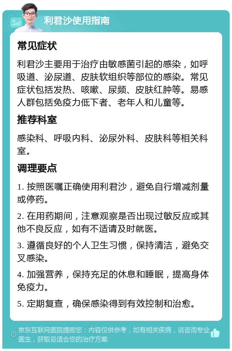 利君沙使用指南 常见症状 利君沙主要用于治疗由敏感菌引起的感染，如呼吸道、泌尿道、皮肤软组织等部位的感染。常见症状包括发热、咳嗽、尿频、皮肤红肿等。易感人群包括免疫力低下者、老年人和儿童等。 推荐科室 感染科、呼吸内科、泌尿外科、皮肤科等相关科室。 调理要点 1. 按照医嘱正确使用利君沙，避免自行增减剂量或停药。 2. 在用药期间，注意观察是否出现过敏反应或其他不良反应，如有不适请及时就医。 3. 遵循良好的个人卫生习惯，保持清洁，避免交叉感染。 4. 加强营养，保持充足的休息和睡眠，提高身体免疫力。 5. 定期复查，确保感染得到有效控制和治愈。