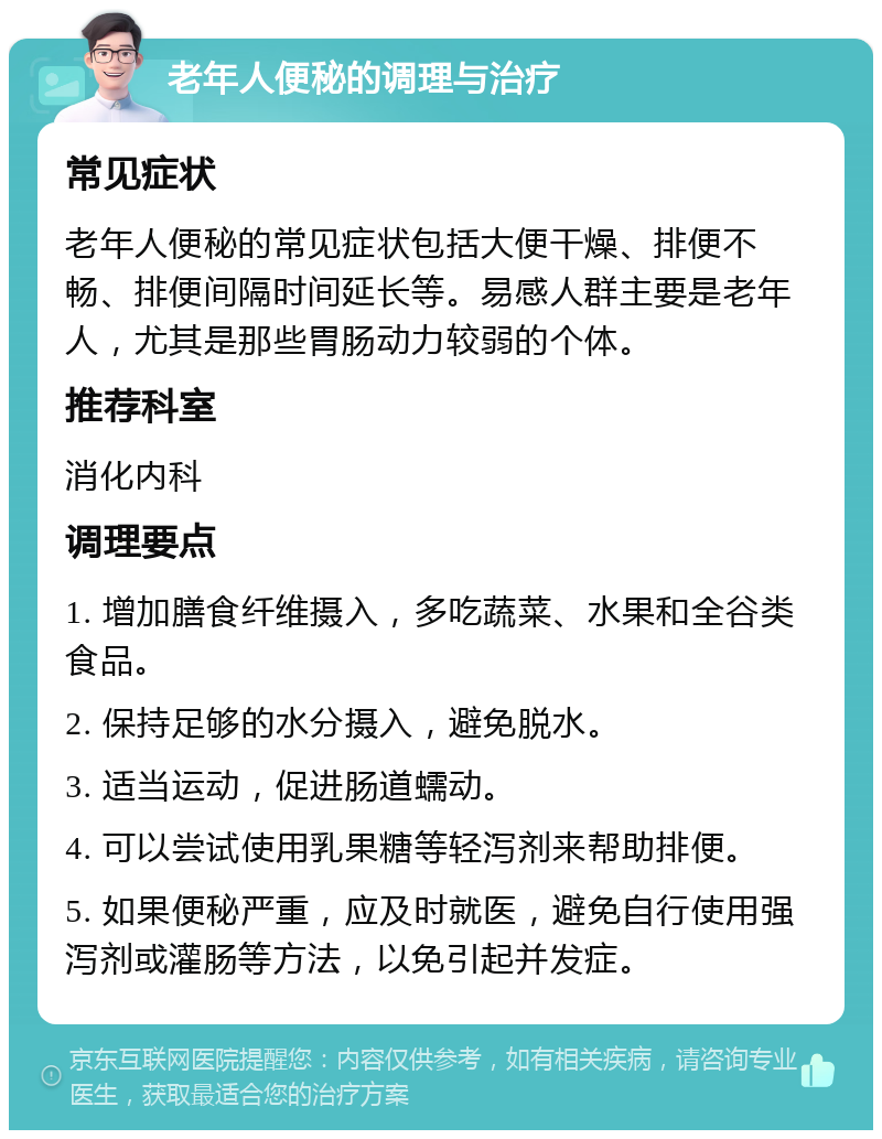 老年人便秘的调理与治疗 常见症状 老年人便秘的常见症状包括大便干燥、排便不畅、排便间隔时间延长等。易感人群主要是老年人，尤其是那些胃肠动力较弱的个体。 推荐科室 消化内科 调理要点 1. 增加膳食纤维摄入，多吃蔬菜、水果和全谷类食品。 2. 保持足够的水分摄入，避免脱水。 3. 适当运动，促进肠道蠕动。 4. 可以尝试使用乳果糖等轻泻剂来帮助排便。 5. 如果便秘严重，应及时就医，避免自行使用强泻剂或灌肠等方法，以免引起并发症。