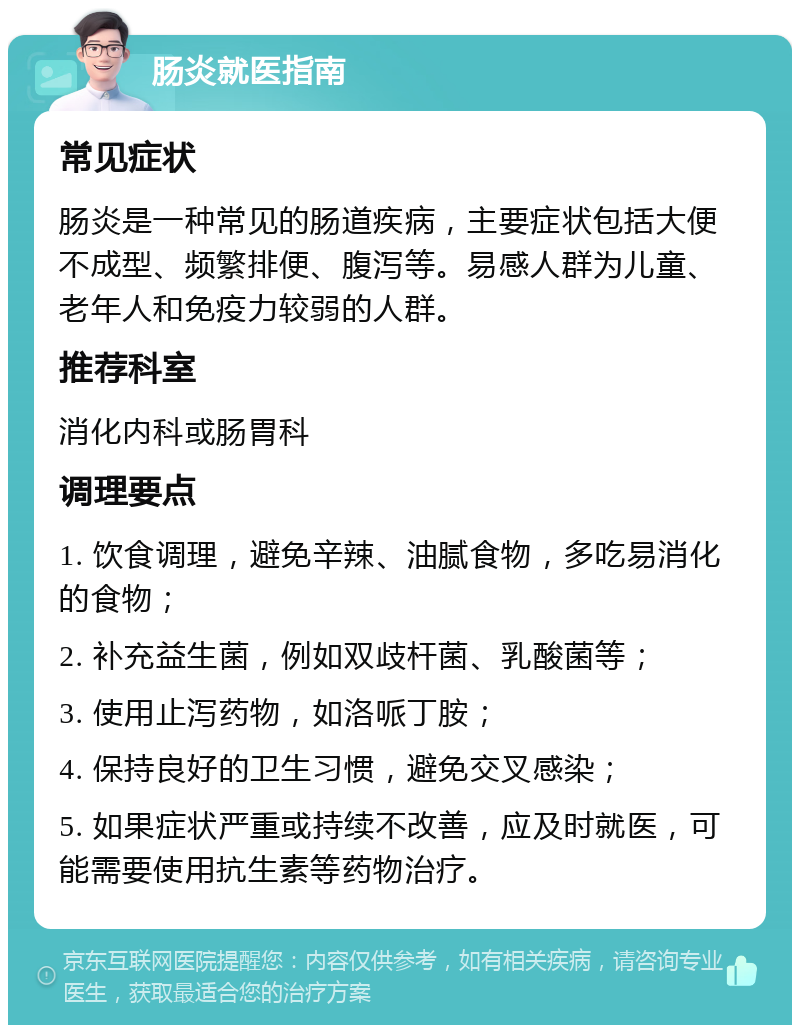 肠炎就医指南 常见症状 肠炎是一种常见的肠道疾病，主要症状包括大便不成型、频繁排便、腹泻等。易感人群为儿童、老年人和免疫力较弱的人群。 推荐科室 消化内科或肠胃科 调理要点 1. 饮食调理，避免辛辣、油腻食物，多吃易消化的食物； 2. 补充益生菌，例如双歧杆菌、乳酸菌等； 3. 使用止泻药物，如洛哌丁胺； 4. 保持良好的卫生习惯，避免交叉感染； 5. 如果症状严重或持续不改善，应及时就医，可能需要使用抗生素等药物治疗。