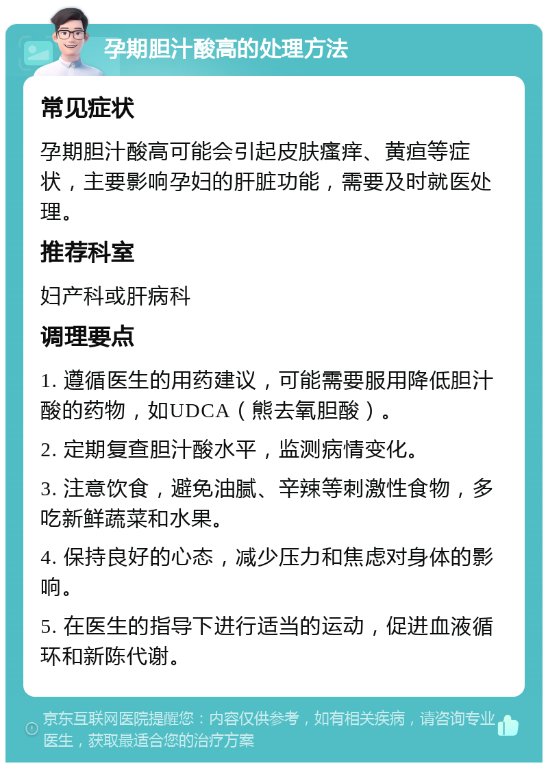 孕期胆汁酸高的处理方法 常见症状 孕期胆汁酸高可能会引起皮肤瘙痒、黄疸等症状，主要影响孕妇的肝脏功能，需要及时就医处理。 推荐科室 妇产科或肝病科 调理要点 1. 遵循医生的用药建议，可能需要服用降低胆汁酸的药物，如UDCA（熊去氧胆酸）。 2. 定期复查胆汁酸水平，监测病情变化。 3. 注意饮食，避免油腻、辛辣等刺激性食物，多吃新鲜蔬菜和水果。 4. 保持良好的心态，减少压力和焦虑对身体的影响。 5. 在医生的指导下进行适当的运动，促进血液循环和新陈代谢。