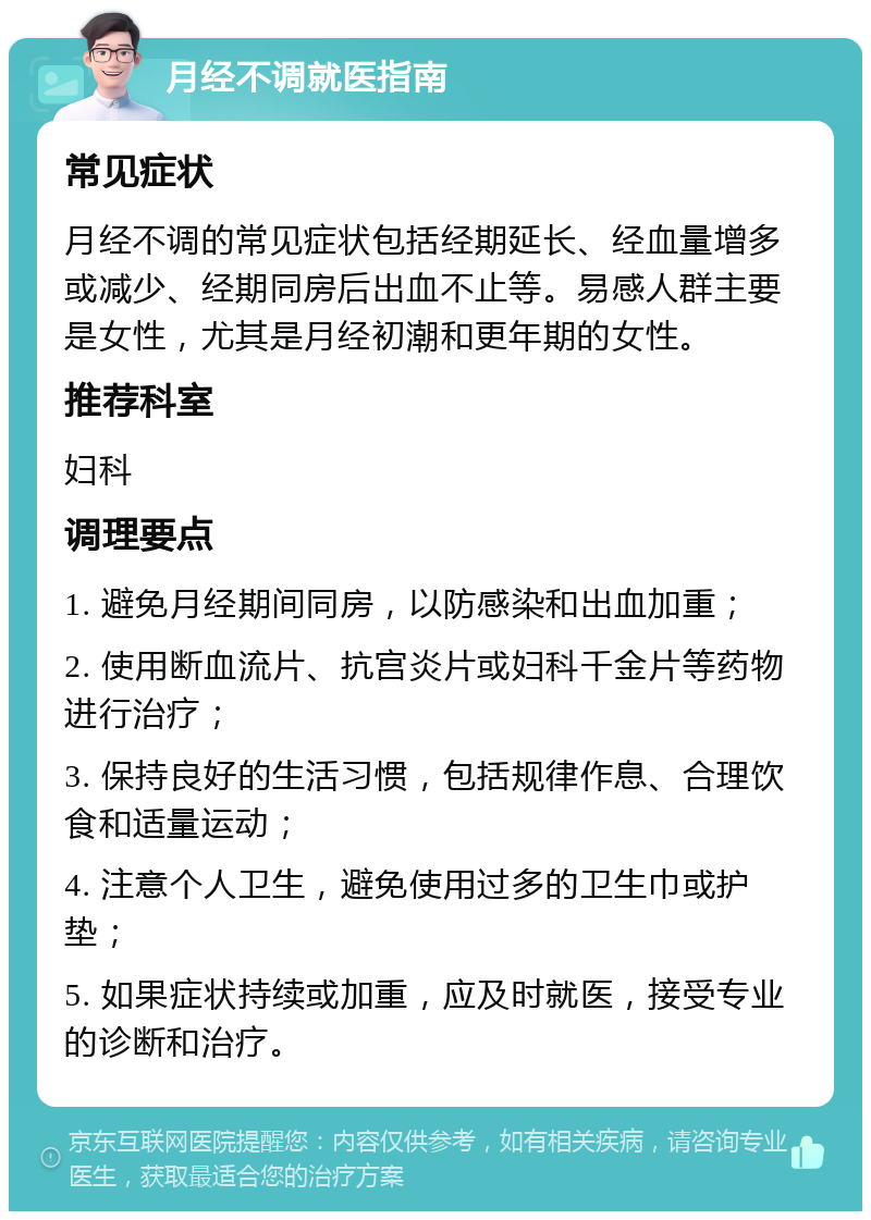 月经不调就医指南 常见症状 月经不调的常见症状包括经期延长、经血量增多或减少、经期同房后出血不止等。易感人群主要是女性，尤其是月经初潮和更年期的女性。 推荐科室 妇科 调理要点 1. 避免月经期间同房，以防感染和出血加重； 2. 使用断血流片、抗宫炎片或妇科千金片等药物进行治疗； 3. 保持良好的生活习惯，包括规律作息、合理饮食和适量运动； 4. 注意个人卫生，避免使用过多的卫生巾或护垫； 5. 如果症状持续或加重，应及时就医，接受专业的诊断和治疗。