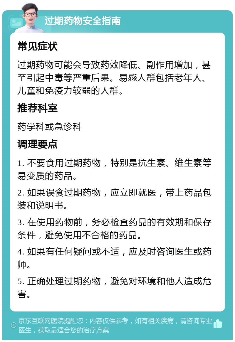 过期药物安全指南 常见症状 过期药物可能会导致药效降低、副作用增加，甚至引起中毒等严重后果。易感人群包括老年人、儿童和免疫力较弱的人群。 推荐科室 药学科或急诊科 调理要点 1. 不要食用过期药物，特别是抗生素、维生素等易变质的药品。 2. 如果误食过期药物，应立即就医，带上药品包装和说明书。 3. 在使用药物前，务必检查药品的有效期和保存条件，避免使用不合格的药品。 4. 如果有任何疑问或不适，应及时咨询医生或药师。 5. 正确处理过期药物，避免对环境和他人造成危害。