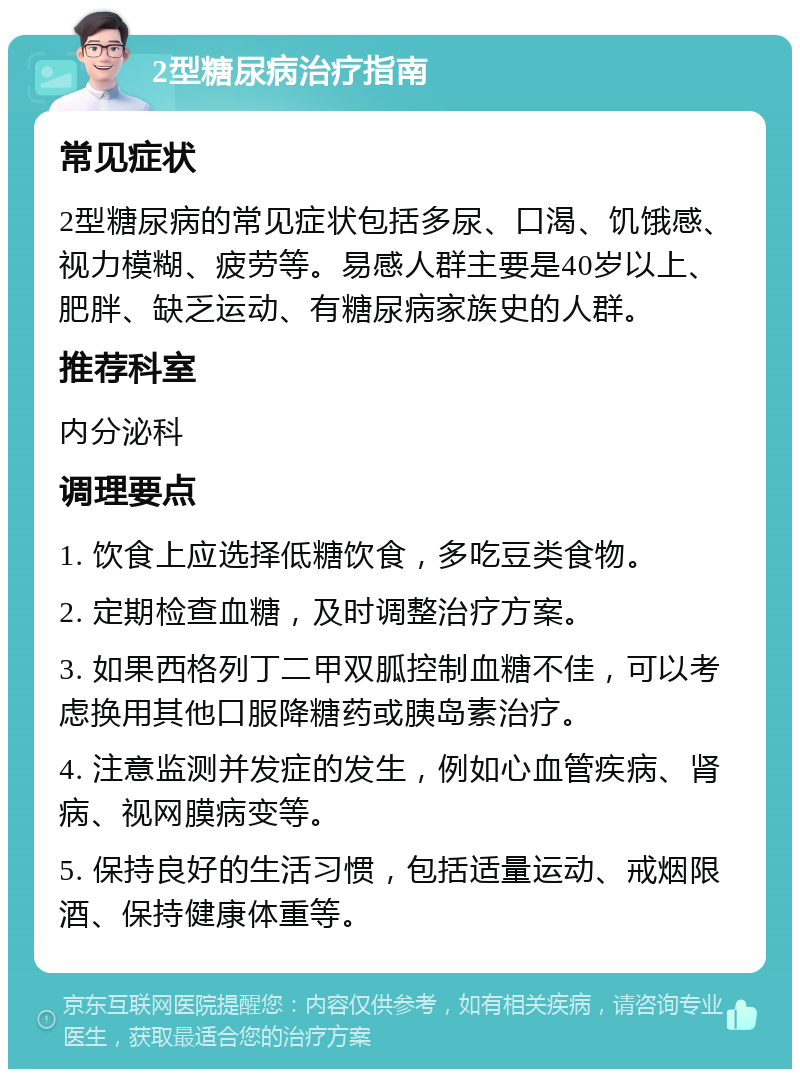 2型糖尿病治疗指南 常见症状 2型糖尿病的常见症状包括多尿、口渴、饥饿感、视力模糊、疲劳等。易感人群主要是40岁以上、肥胖、缺乏运动、有糖尿病家族史的人群。 推荐科室 内分泌科 调理要点 1. 饮食上应选择低糖饮食，多吃豆类食物。 2. 定期检查血糖，及时调整治疗方案。 3. 如果西格列丁二甲双胍控制血糖不佳，可以考虑换用其他口服降糖药或胰岛素治疗。 4. 注意监测并发症的发生，例如心血管疾病、肾病、视网膜病变等。 5. 保持良好的生活习惯，包括适量运动、戒烟限酒、保持健康体重等。