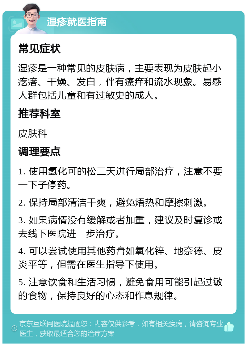 湿疹就医指南 常见症状 湿疹是一种常见的皮肤病，主要表现为皮肤起小疙瘩、干燥、发白，伴有瘙痒和流水现象。易感人群包括儿童和有过敏史的成人。 推荐科室 皮肤科 调理要点 1. 使用氢化可的松三天进行局部治疗，注意不要一下子停药。 2. 保持局部清洁干爽，避免焐热和摩擦刺激。 3. 如果病情没有缓解或者加重，建议及时复诊或去线下医院进一步治疗。 4. 可以尝试使用其他药膏如氧化锌、地奈德、皮炎平等，但需在医生指导下使用。 5. 注意饮食和生活习惯，避免食用可能引起过敏的食物，保持良好的心态和作息规律。