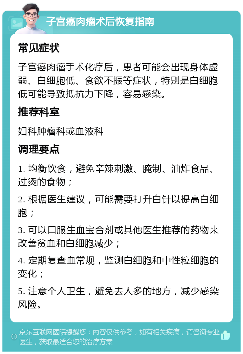 子宫癌肉瘤术后恢复指南 常见症状 子宫癌肉瘤手术化疗后，患者可能会出现身体虚弱、白细胞低、食欲不振等症状，特别是白细胞低可能导致抵抗力下降，容易感染。 推荐科室 妇科肿瘤科或血液科 调理要点 1. 均衡饮食，避免辛辣刺激、腌制、油炸食品、过烫的食物； 2. 根据医生建议，可能需要打升白针以提高白细胞； 3. 可以口服生血宝合剂或其他医生推荐的药物来改善贫血和白细胞减少； 4. 定期复查血常规，监测白细胞和中性粒细胞的变化； 5. 注意个人卫生，避免去人多的地方，减少感染风险。