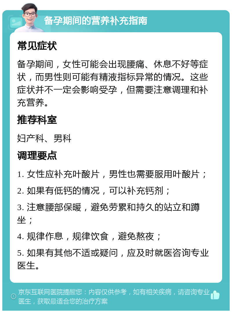 备孕期间的营养补充指南 常见症状 备孕期间，女性可能会出现腰痛、休息不好等症状，而男性则可能有精液指标异常的情况。这些症状并不一定会影响受孕，但需要注意调理和补充营养。 推荐科室 妇产科、男科 调理要点 1. 女性应补充叶酸片，男性也需要服用叶酸片； 2. 如果有低钙的情况，可以补充钙剂； 3. 注意腰部保暖，避免劳累和持久的站立和蹲坐； 4. 规律作息，规律饮食，避免熬夜； 5. 如果有其他不适或疑问，应及时就医咨询专业医生。