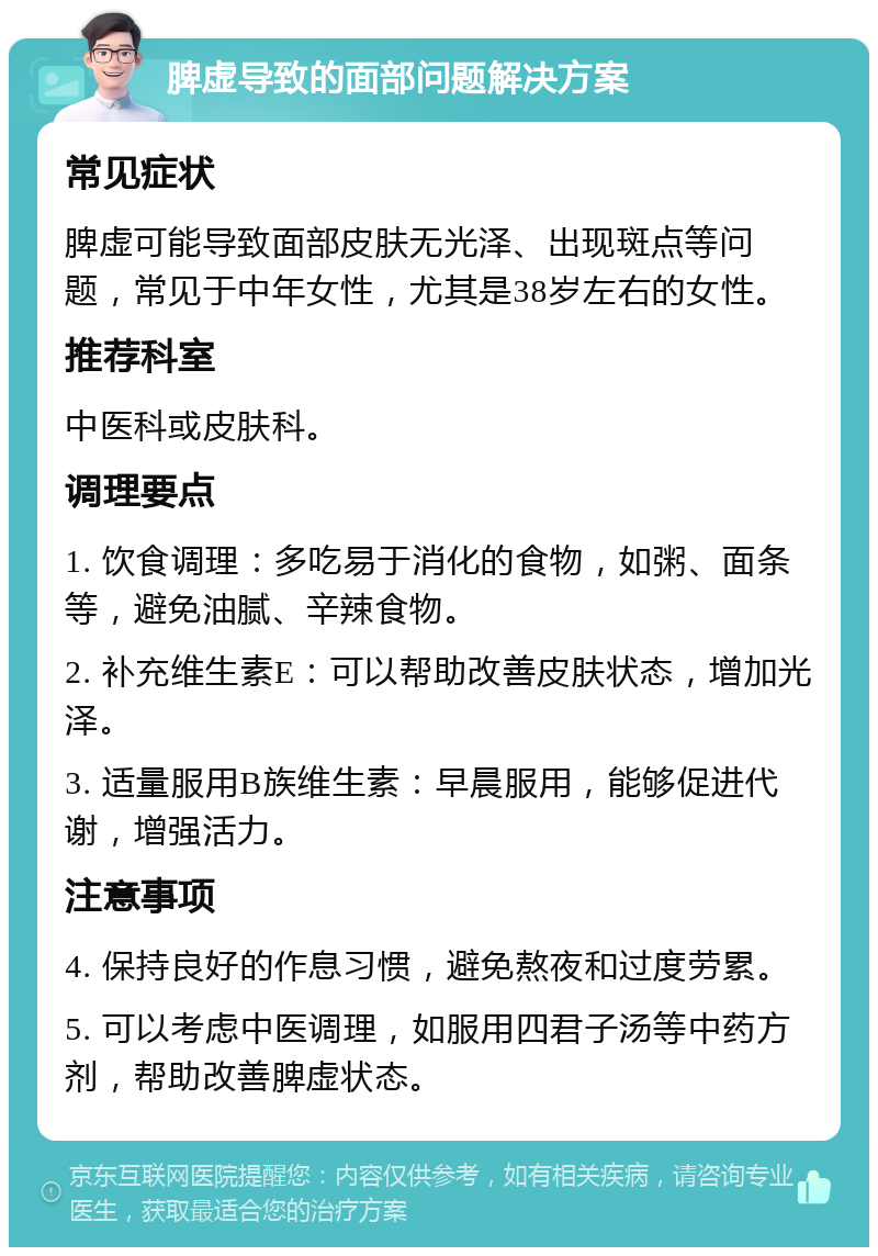 脾虚导致的面部问题解决方案 常见症状 脾虚可能导致面部皮肤无光泽、出现斑点等问题，常见于中年女性，尤其是38岁左右的女性。 推荐科室 中医科或皮肤科。 调理要点 1. 饮食调理：多吃易于消化的食物，如粥、面条等，避免油腻、辛辣食物。 2. 补充维生素E：可以帮助改善皮肤状态，增加光泽。 3. 适量服用B族维生素：早晨服用，能够促进代谢，增强活力。 注意事项 4. 保持良好的作息习惯，避免熬夜和过度劳累。 5. 可以考虑中医调理，如服用四君子汤等中药方剂，帮助改善脾虚状态。