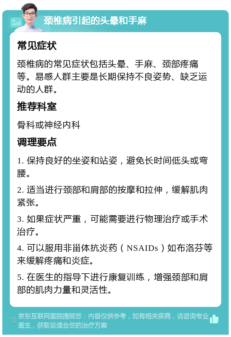 颈椎病引起的头晕和手麻 常见症状 颈椎病的常见症状包括头晕、手麻、颈部疼痛等。易感人群主要是长期保持不良姿势、缺乏运动的人群。 推荐科室 骨科或神经内科 调理要点 1. 保持良好的坐姿和站姿，避免长时间低头或弯腰。 2. 适当进行颈部和肩部的按摩和拉伸，缓解肌肉紧张。 3. 如果症状严重，可能需要进行物理治疗或手术治疗。 4. 可以服用非甾体抗炎药（NSAIDs）如布洛芬等来缓解疼痛和炎症。 5. 在医生的指导下进行康复训练，增强颈部和肩部的肌肉力量和灵活性。