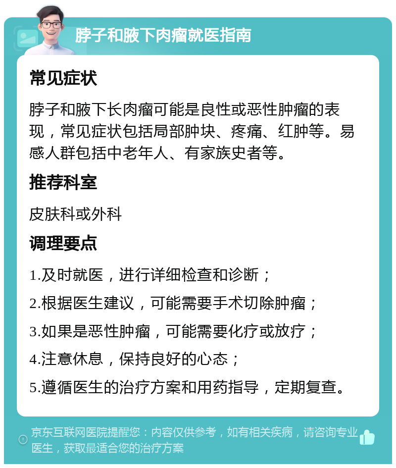 脖子和腋下肉瘤就医指南 常见症状 脖子和腋下长肉瘤可能是良性或恶性肿瘤的表现，常见症状包括局部肿块、疼痛、红肿等。易感人群包括中老年人、有家族史者等。 推荐科室 皮肤科或外科 调理要点 1.及时就医，进行详细检查和诊断； 2.根据医生建议，可能需要手术切除肿瘤； 3.如果是恶性肿瘤，可能需要化疗或放疗； 4.注意休息，保持良好的心态； 5.遵循医生的治疗方案和用药指导，定期复查。