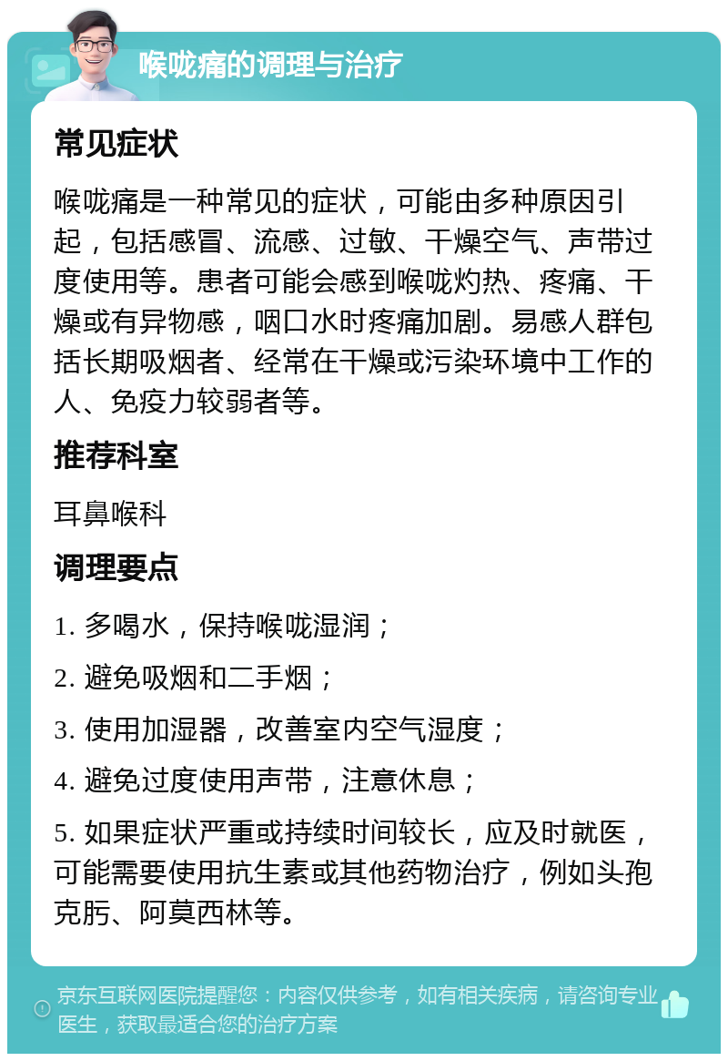 喉咙痛的调理与治疗 常见症状 喉咙痛是一种常见的症状，可能由多种原因引起，包括感冒、流感、过敏、干燥空气、声带过度使用等。患者可能会感到喉咙灼热、疼痛、干燥或有异物感，咽口水时疼痛加剧。易感人群包括长期吸烟者、经常在干燥或污染环境中工作的人、免疫力较弱者等。 推荐科室 耳鼻喉科 调理要点 1. 多喝水，保持喉咙湿润； 2. 避免吸烟和二手烟； 3. 使用加湿器，改善室内空气湿度； 4. 避免过度使用声带，注意休息； 5. 如果症状严重或持续时间较长，应及时就医，可能需要使用抗生素或其他药物治疗，例如头孢克肟、阿莫西林等。