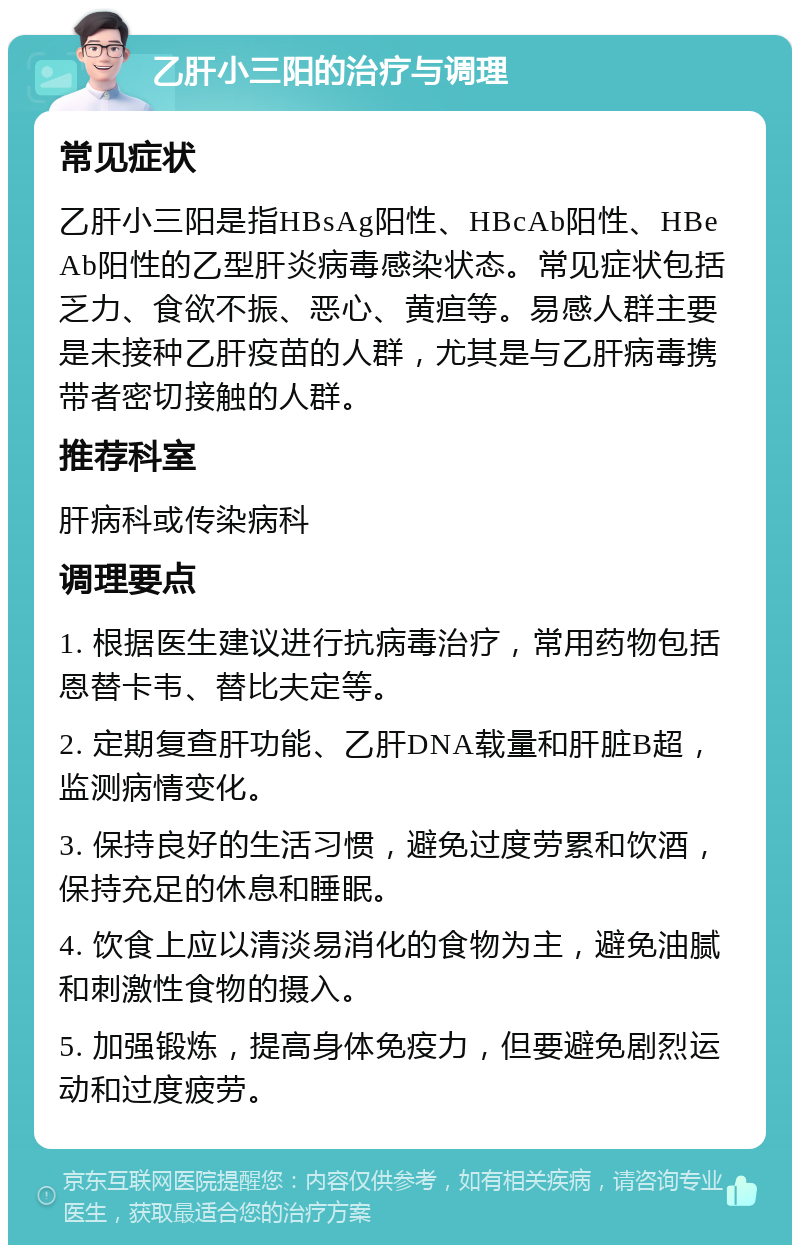 乙肝小三阳的治疗与调理 常见症状 乙肝小三阳是指HBsAg阳性、HBcAb阳性、HBeAb阳性的乙型肝炎病毒感染状态。常见症状包括乏力、食欲不振、恶心、黄疸等。易感人群主要是未接种乙肝疫苗的人群，尤其是与乙肝病毒携带者密切接触的人群。 推荐科室 肝病科或传染病科 调理要点 1. 根据医生建议进行抗病毒治疗，常用药物包括恩替卡韦、替比夫定等。 2. 定期复查肝功能、乙肝DNA载量和肝脏B超，监测病情变化。 3. 保持良好的生活习惯，避免过度劳累和饮酒，保持充足的休息和睡眠。 4. 饮食上应以清淡易消化的食物为主，避免油腻和刺激性食物的摄入。 5. 加强锻炼，提高身体免疫力，但要避免剧烈运动和过度疲劳。