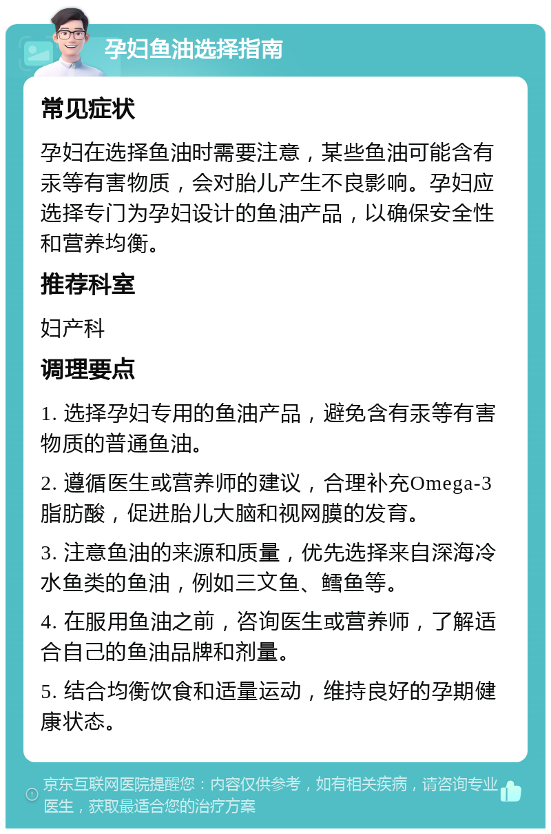 孕妇鱼油选择指南 常见症状 孕妇在选择鱼油时需要注意，某些鱼油可能含有汞等有害物质，会对胎儿产生不良影响。孕妇应选择专门为孕妇设计的鱼油产品，以确保安全性和营养均衡。 推荐科室 妇产科 调理要点 1. 选择孕妇专用的鱼油产品，避免含有汞等有害物质的普通鱼油。 2. 遵循医生或营养师的建议，合理补充Omega-3脂肪酸，促进胎儿大脑和视网膜的发育。 3. 注意鱼油的来源和质量，优先选择来自深海冷水鱼类的鱼油，例如三文鱼、鳕鱼等。 4. 在服用鱼油之前，咨询医生或营养师，了解适合自己的鱼油品牌和剂量。 5. 结合均衡饮食和适量运动，维持良好的孕期健康状态。