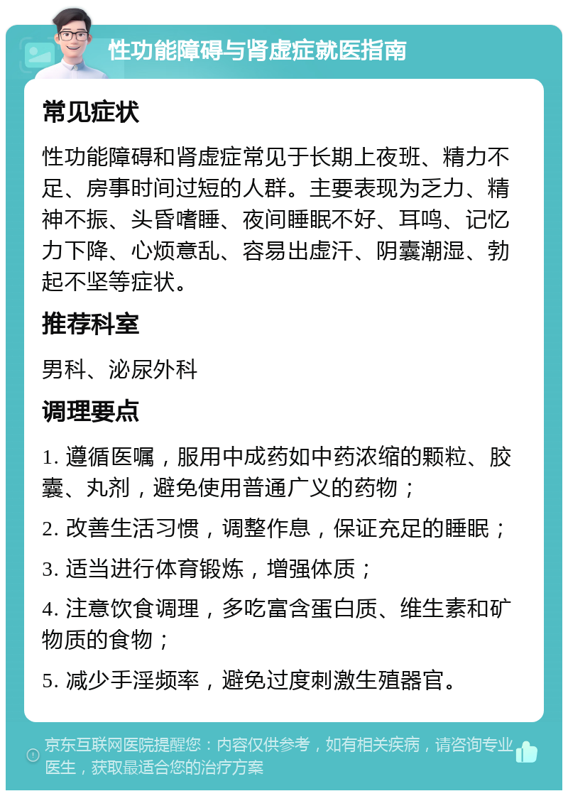 性功能障碍与肾虚症就医指南 常见症状 性功能障碍和肾虚症常见于长期上夜班、精力不足、房事时间过短的人群。主要表现为乏力、精神不振、头昏嗜睡、夜间睡眠不好、耳鸣、记忆力下降、心烦意乱、容易出虚汗、阴囊潮湿、勃起不坚等症状。 推荐科室 男科、泌尿外科 调理要点 1. 遵循医嘱，服用中成药如中药浓缩的颗粒、胶囊、丸剂，避免使用普通广义的药物； 2. 改善生活习惯，调整作息，保证充足的睡眠； 3. 适当进行体育锻炼，增强体质； 4. 注意饮食调理，多吃富含蛋白质、维生素和矿物质的食物； 5. 减少手淫频率，避免过度刺激生殖器官。