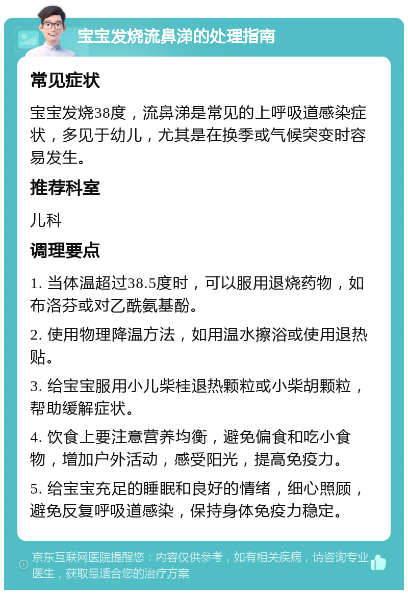 宝宝发烧流鼻涕的处理指南 常见症状 宝宝发烧38度，流鼻涕是常见的上呼吸道感染症状，多见于幼儿，尤其是在换季或气候突变时容易发生。 推荐科室 儿科 调理要点 1. 当体温超过38.5度时，可以服用退烧药物，如布洛芬或对乙酰氨基酚。 2. 使用物理降温方法，如用温水擦浴或使用退热贴。 3. 给宝宝服用小儿柴桂退热颗粒或小柴胡颗粒，帮助缓解症状。 4. 饮食上要注意营养均衡，避免偏食和吃小食物，增加户外活动，感受阳光，提高免疫力。 5. 给宝宝充足的睡眠和良好的情绪，细心照顾，避免反复呼吸道感染，保持身体免疫力稳定。