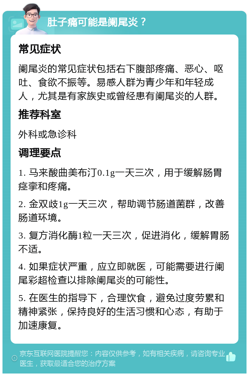 肚子痛可能是阑尾炎？ 常见症状 阑尾炎的常见症状包括右下腹部疼痛、恶心、呕吐、食欲不振等。易感人群为青少年和年轻成人，尤其是有家族史或曾经患有阑尾炎的人群。 推荐科室 外科或急诊科 调理要点 1. 马来酸曲美布汀0.1g一天三次，用于缓解肠胃痉挛和疼痛。 2. 金双歧1g一天三次，帮助调节肠道菌群，改善肠道环境。 3. 复方消化酶1粒一天三次，促进消化，缓解胃肠不适。 4. 如果症状严重，应立即就医，可能需要进行阑尾彩超检查以排除阑尾炎的可能性。 5. 在医生的指导下，合理饮食，避免过度劳累和精神紧张，保持良好的生活习惯和心态，有助于加速康复。