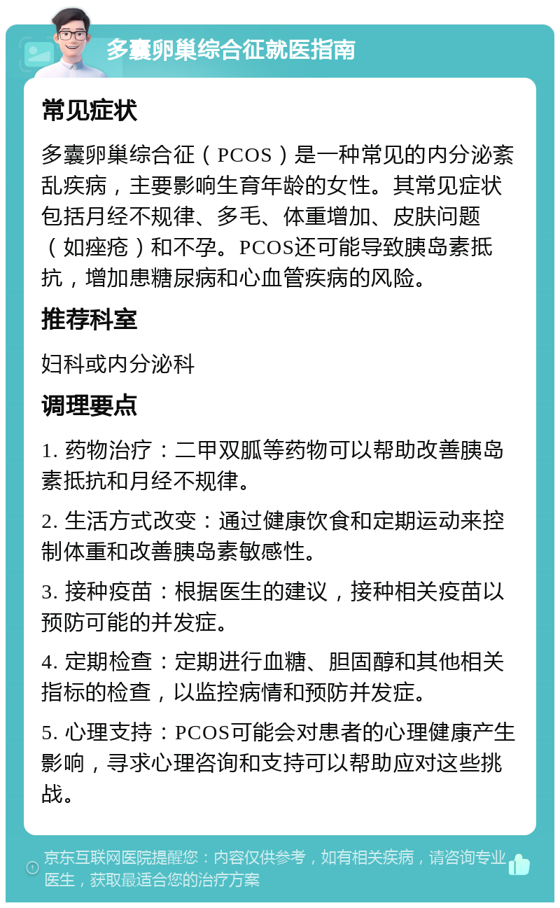 多囊卵巢综合征就医指南 常见症状 多囊卵巢综合征（PCOS）是一种常见的内分泌紊乱疾病，主要影响生育年龄的女性。其常见症状包括月经不规律、多毛、体重增加、皮肤问题（如痤疮）和不孕。PCOS还可能导致胰岛素抵抗，增加患糖尿病和心血管疾病的风险。 推荐科室 妇科或内分泌科 调理要点 1. 药物治疗：二甲双胍等药物可以帮助改善胰岛素抵抗和月经不规律。 2. 生活方式改变：通过健康饮食和定期运动来控制体重和改善胰岛素敏感性。 3. 接种疫苗：根据医生的建议，接种相关疫苗以预防可能的并发症。 4. 定期检查：定期进行血糖、胆固醇和其他相关指标的检查，以监控病情和预防并发症。 5. 心理支持：PCOS可能会对患者的心理健康产生影响，寻求心理咨询和支持可以帮助应对这些挑战。