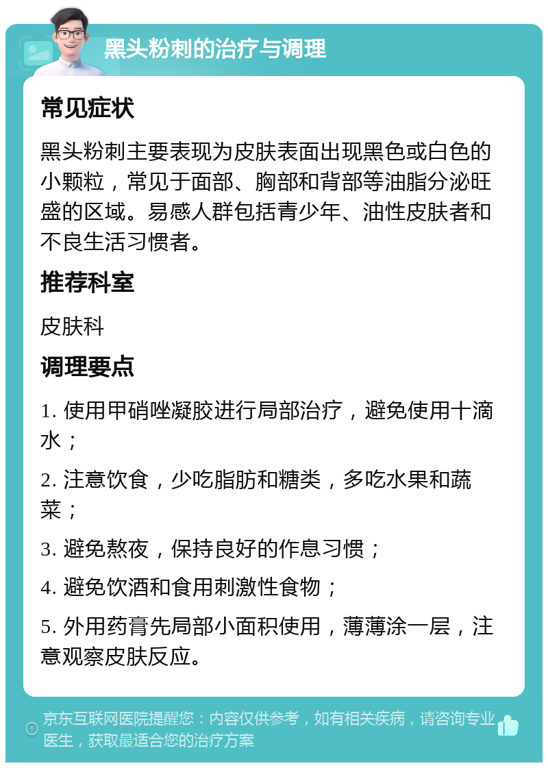 黑头粉刺的治疗与调理 常见症状 黑头粉刺主要表现为皮肤表面出现黑色或白色的小颗粒，常见于面部、胸部和背部等油脂分泌旺盛的区域。易感人群包括青少年、油性皮肤者和不良生活习惯者。 推荐科室 皮肤科 调理要点 1. 使用甲硝唑凝胶进行局部治疗，避免使用十滴水； 2. 注意饮食，少吃脂肪和糖类，多吃水果和蔬菜； 3. 避免熬夜，保持良好的作息习惯； 4. 避免饮酒和食用刺激性食物； 5. 外用药膏先局部小面积使用，薄薄涂一层，注意观察皮肤反应。