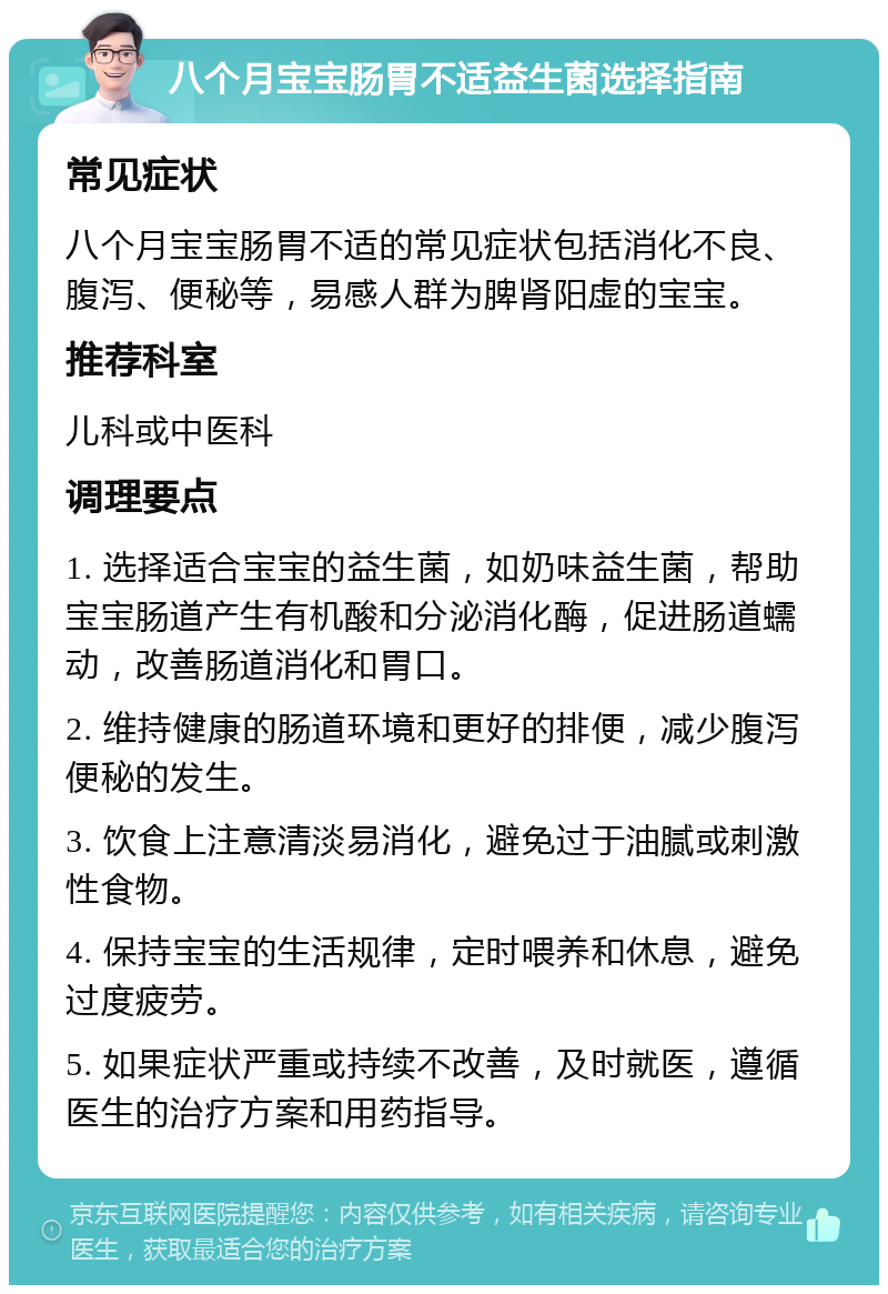 八个月宝宝肠胃不适益生菌选择指南 常见症状 八个月宝宝肠胃不适的常见症状包括消化不良、腹泻、便秘等，易感人群为脾肾阳虚的宝宝。 推荐科室 儿科或中医科 调理要点 1. 选择适合宝宝的益生菌，如奶味益生菌，帮助宝宝肠道产生有机酸和分泌消化酶，促进肠道蠕动，改善肠道消化和胃口。 2. 维持健康的肠道环境和更好的排便，减少腹泻便秘的发生。 3. 饮食上注意清淡易消化，避免过于油腻或刺激性食物。 4. 保持宝宝的生活规律，定时喂养和休息，避免过度疲劳。 5. 如果症状严重或持续不改善，及时就医，遵循医生的治疗方案和用药指导。