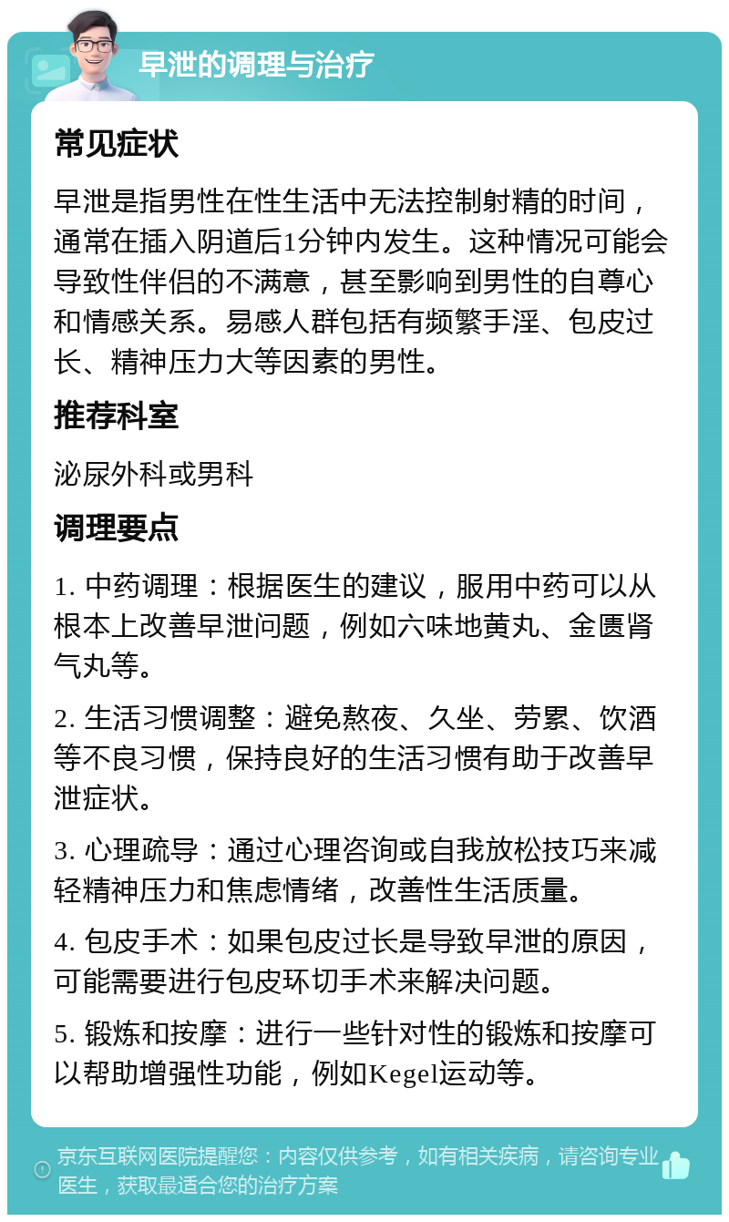 早泄的调理与治疗 常见症状 早泄是指男性在性生活中无法控制射精的时间，通常在插入阴道后1分钟内发生。这种情况可能会导致性伴侣的不满意，甚至影响到男性的自尊心和情感关系。易感人群包括有频繁手淫、包皮过长、精神压力大等因素的男性。 推荐科室 泌尿外科或男科 调理要点 1. 中药调理：根据医生的建议，服用中药可以从根本上改善早泄问题，例如六味地黄丸、金匮肾气丸等。 2. 生活习惯调整：避免熬夜、久坐、劳累、饮酒等不良习惯，保持良好的生活习惯有助于改善早泄症状。 3. 心理疏导：通过心理咨询或自我放松技巧来减轻精神压力和焦虑情绪，改善性生活质量。 4. 包皮手术：如果包皮过长是导致早泄的原因，可能需要进行包皮环切手术来解决问题。 5. 锻炼和按摩：进行一些针对性的锻炼和按摩可以帮助增强性功能，例如Kegel运动等。