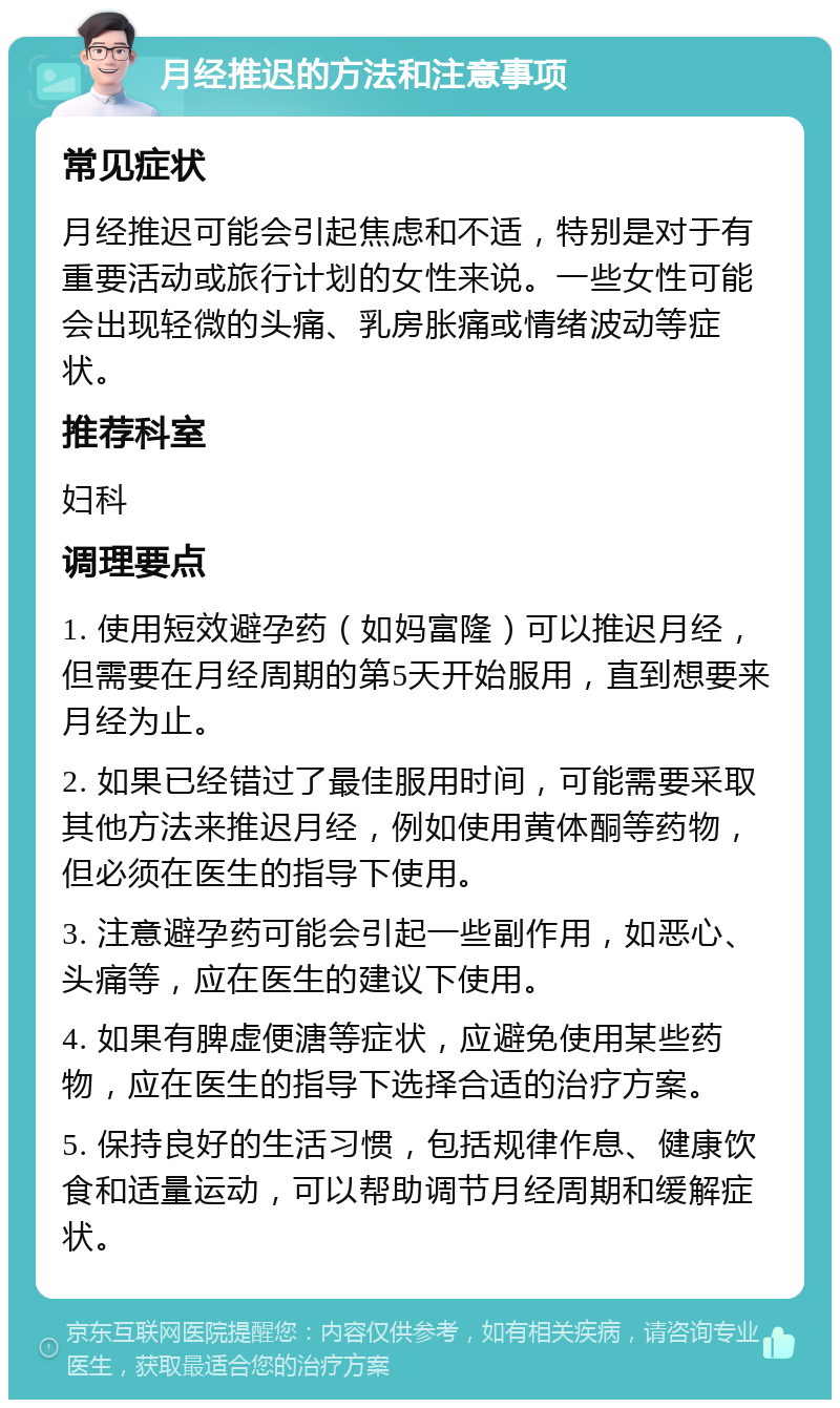 月经推迟的方法和注意事项 常见症状 月经推迟可能会引起焦虑和不适，特别是对于有重要活动或旅行计划的女性来说。一些女性可能会出现轻微的头痛、乳房胀痛或情绪波动等症状。 推荐科室 妇科 调理要点 1. 使用短效避孕药（如妈富隆）可以推迟月经，但需要在月经周期的第5天开始服用，直到想要来月经为止。 2. 如果已经错过了最佳服用时间，可能需要采取其他方法来推迟月经，例如使用黄体酮等药物，但必须在医生的指导下使用。 3. 注意避孕药可能会引起一些副作用，如恶心、头痛等，应在医生的建议下使用。 4. 如果有脾虚便溏等症状，应避免使用某些药物，应在医生的指导下选择合适的治疗方案。 5. 保持良好的生活习惯，包括规律作息、健康饮食和适量运动，可以帮助调节月经周期和缓解症状。