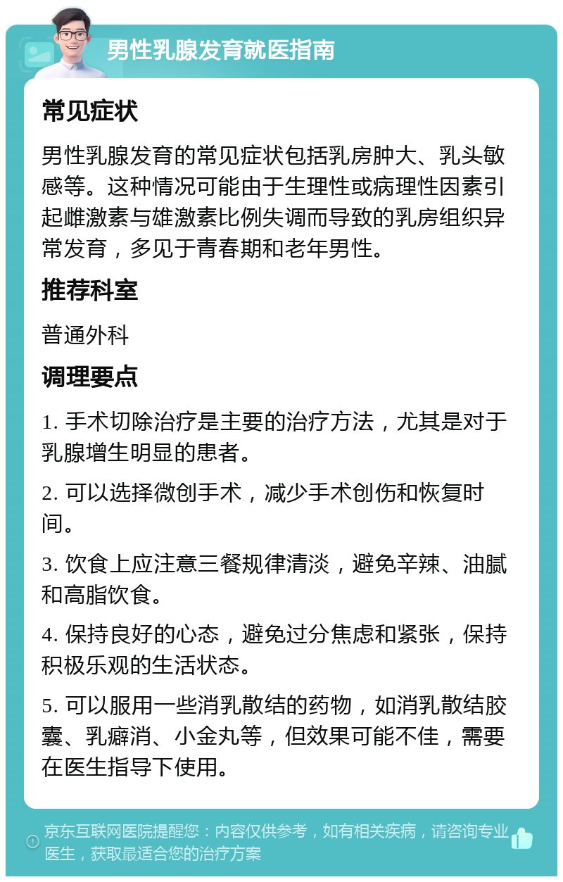 男性乳腺发育就医指南 常见症状 男性乳腺发育的常见症状包括乳房肿大、乳头敏感等。这种情况可能由于生理性或病理性因素引起雌激素与雄激素比例失调而导致的乳房组织异常发育，多见于青春期和老年男性。 推荐科室 普通外科 调理要点 1. 手术切除治疗是主要的治疗方法，尤其是对于乳腺增生明显的患者。 2. 可以选择微创手术，减少手术创伤和恢复时间。 3. 饮食上应注意三餐规律清淡，避免辛辣、油腻和高脂饮食。 4. 保持良好的心态，避免过分焦虑和紧张，保持积极乐观的生活状态。 5. 可以服用一些消乳散结的药物，如消乳散结胶囊、乳癖消、小金丸等，但效果可能不佳，需要在医生指导下使用。