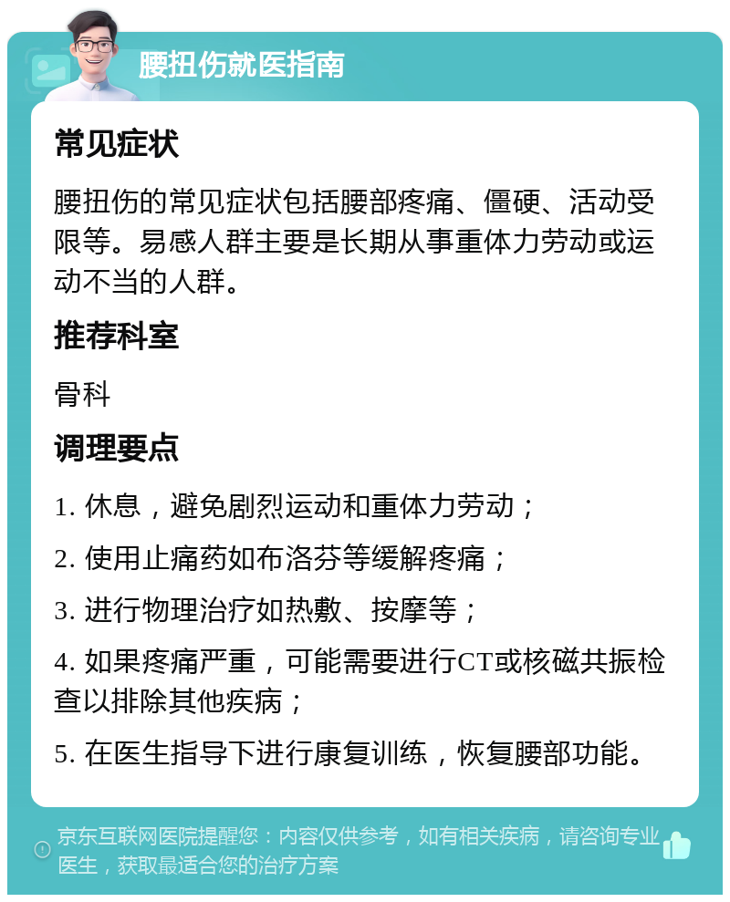 腰扭伤就医指南 常见症状 腰扭伤的常见症状包括腰部疼痛、僵硬、活动受限等。易感人群主要是长期从事重体力劳动或运动不当的人群。 推荐科室 骨科 调理要点 1. 休息，避免剧烈运动和重体力劳动； 2. 使用止痛药如布洛芬等缓解疼痛； 3. 进行物理治疗如热敷、按摩等； 4. 如果疼痛严重，可能需要进行CT或核磁共振检查以排除其他疾病； 5. 在医生指导下进行康复训练，恢复腰部功能。