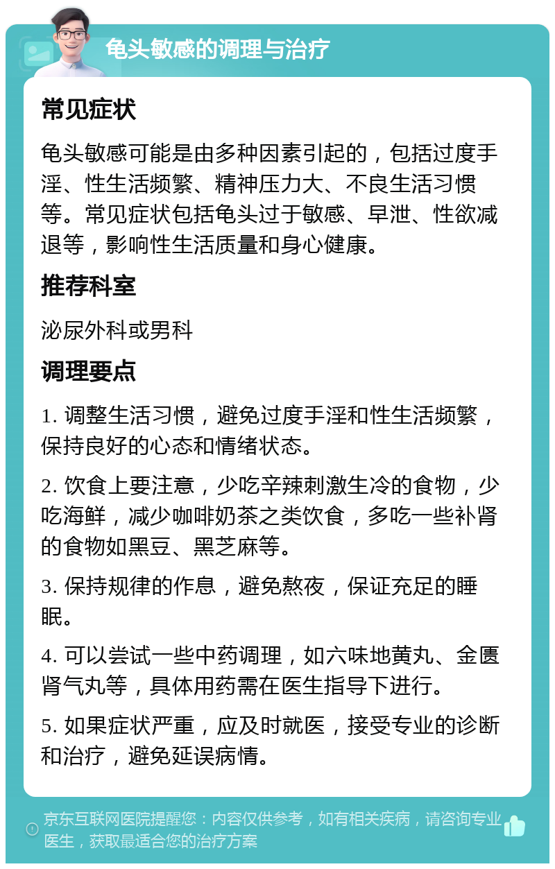 龟头敏感的调理与治疗 常见症状 龟头敏感可能是由多种因素引起的，包括过度手淫、性生活频繁、精神压力大、不良生活习惯等。常见症状包括龟头过于敏感、早泄、性欲减退等，影响性生活质量和身心健康。 推荐科室 泌尿外科或男科 调理要点 1. 调整生活习惯，避免过度手淫和性生活频繁，保持良好的心态和情绪状态。 2. 饮食上要注意，少吃辛辣刺激生冷的食物，少吃海鲜，减少咖啡奶茶之类饮食，多吃一些补肾的食物如黑豆、黑芝麻等。 3. 保持规律的作息，避免熬夜，保证充足的睡眠。 4. 可以尝试一些中药调理，如六味地黄丸、金匮肾气丸等，具体用药需在医生指导下进行。 5. 如果症状严重，应及时就医，接受专业的诊断和治疗，避免延误病情。