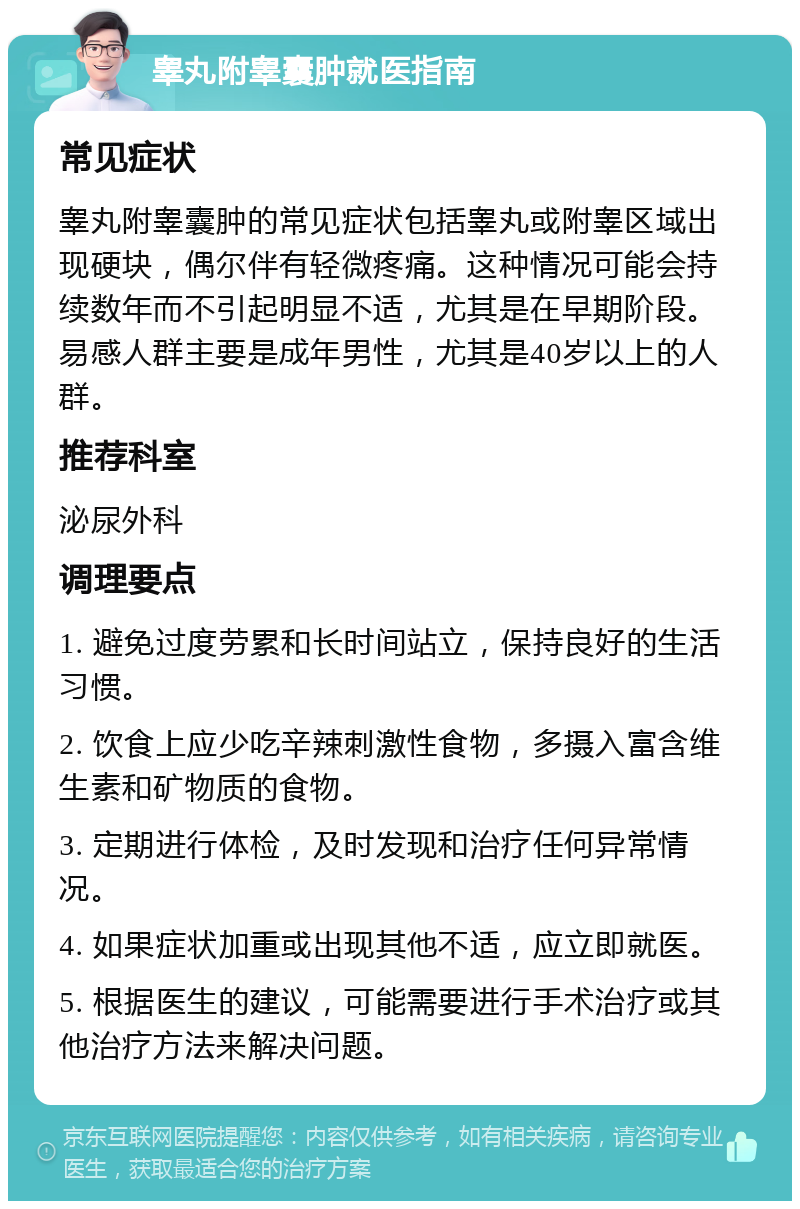 睾丸附睾囊肿就医指南 常见症状 睾丸附睾囊肿的常见症状包括睾丸或附睾区域出现硬块，偶尔伴有轻微疼痛。这种情况可能会持续数年而不引起明显不适，尤其是在早期阶段。易感人群主要是成年男性，尤其是40岁以上的人群。 推荐科室 泌尿外科 调理要点 1. 避免过度劳累和长时间站立，保持良好的生活习惯。 2. 饮食上应少吃辛辣刺激性食物，多摄入富含维生素和矿物质的食物。 3. 定期进行体检，及时发现和治疗任何异常情况。 4. 如果症状加重或出现其他不适，应立即就医。 5. 根据医生的建议，可能需要进行手术治疗或其他治疗方法来解决问题。