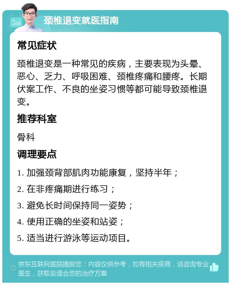 颈椎退变就医指南 常见症状 颈椎退变是一种常见的疾病，主要表现为头晕、恶心、乏力、呼吸困难、颈椎疼痛和腰疼。长期伏案工作、不良的坐姿习惯等都可能导致颈椎退变。 推荐科室 骨科 调理要点 1. 加强颈背部肌肉功能康复，坚持半年； 2. 在非疼痛期进行练习； 3. 避免长时间保持同一姿势； 4. 使用正确的坐姿和站姿； 5. 适当进行游泳等运动项目。