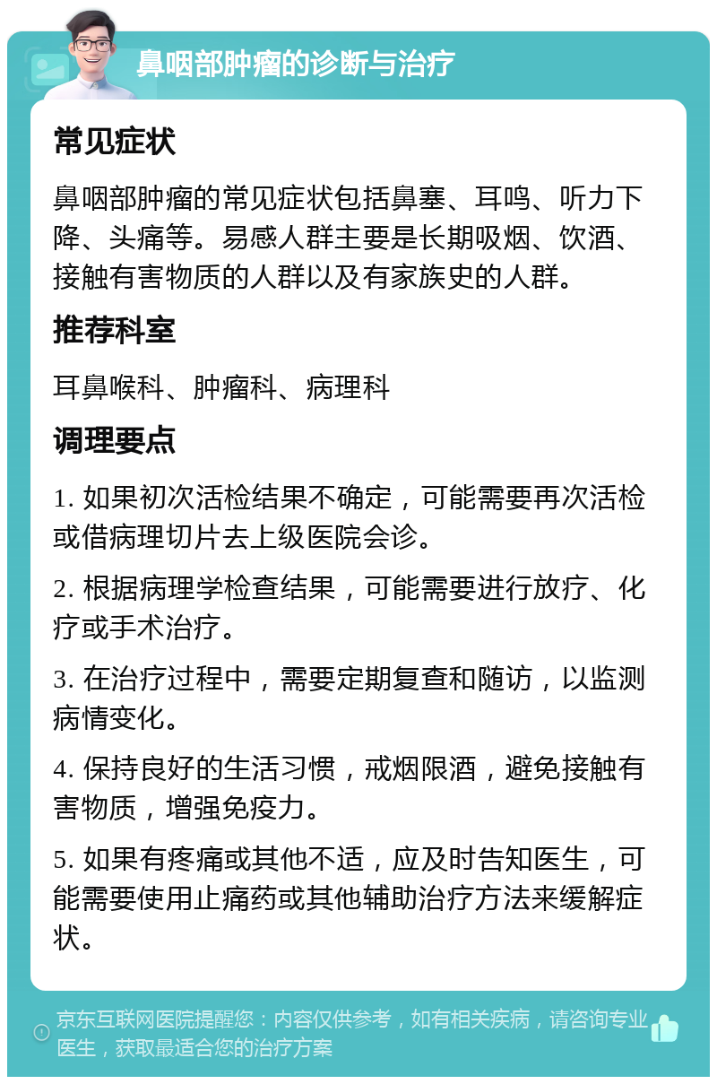 鼻咽部肿瘤的诊断与治疗 常见症状 鼻咽部肿瘤的常见症状包括鼻塞、耳鸣、听力下降、头痛等。易感人群主要是长期吸烟、饮酒、接触有害物质的人群以及有家族史的人群。 推荐科室 耳鼻喉科、肿瘤科、病理科 调理要点 1. 如果初次活检结果不确定，可能需要再次活检或借病理切片去上级医院会诊。 2. 根据病理学检查结果，可能需要进行放疗、化疗或手术治疗。 3. 在治疗过程中，需要定期复查和随访，以监测病情变化。 4. 保持良好的生活习惯，戒烟限酒，避免接触有害物质，增强免疫力。 5. 如果有疼痛或其他不适，应及时告知医生，可能需要使用止痛药或其他辅助治疗方法来缓解症状。