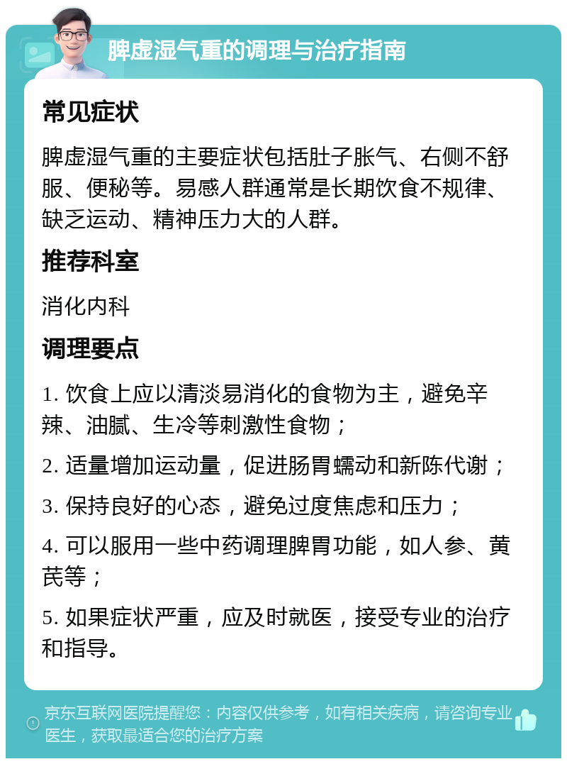 脾虚湿气重的调理与治疗指南 常见症状 脾虚湿气重的主要症状包括肚子胀气、右侧不舒服、便秘等。易感人群通常是长期饮食不规律、缺乏运动、精神压力大的人群。 推荐科室 消化内科 调理要点 1. 饮食上应以清淡易消化的食物为主，避免辛辣、油腻、生冷等刺激性食物； 2. 适量增加运动量，促进肠胃蠕动和新陈代谢； 3. 保持良好的心态，避免过度焦虑和压力； 4. 可以服用一些中药调理脾胃功能，如人参、黄芪等； 5. 如果症状严重，应及时就医，接受专业的治疗和指导。