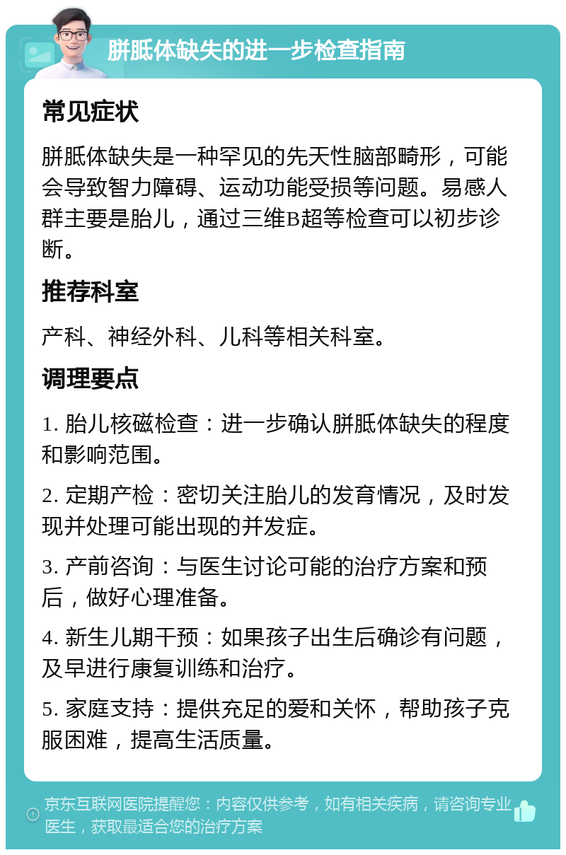 胼胝体缺失的进一步检查指南 常见症状 胼胝体缺失是一种罕见的先天性脑部畸形，可能会导致智力障碍、运动功能受损等问题。易感人群主要是胎儿，通过三维B超等检查可以初步诊断。 推荐科室 产科、神经外科、儿科等相关科室。 调理要点 1. 胎儿核磁检查：进一步确认胼胝体缺失的程度和影响范围。 2. 定期产检：密切关注胎儿的发育情况，及时发现并处理可能出现的并发症。 3. 产前咨询：与医生讨论可能的治疗方案和预后，做好心理准备。 4. 新生儿期干预：如果孩子出生后确诊有问题，及早进行康复训练和治疗。 5. 家庭支持：提供充足的爱和关怀，帮助孩子克服困难，提高生活质量。