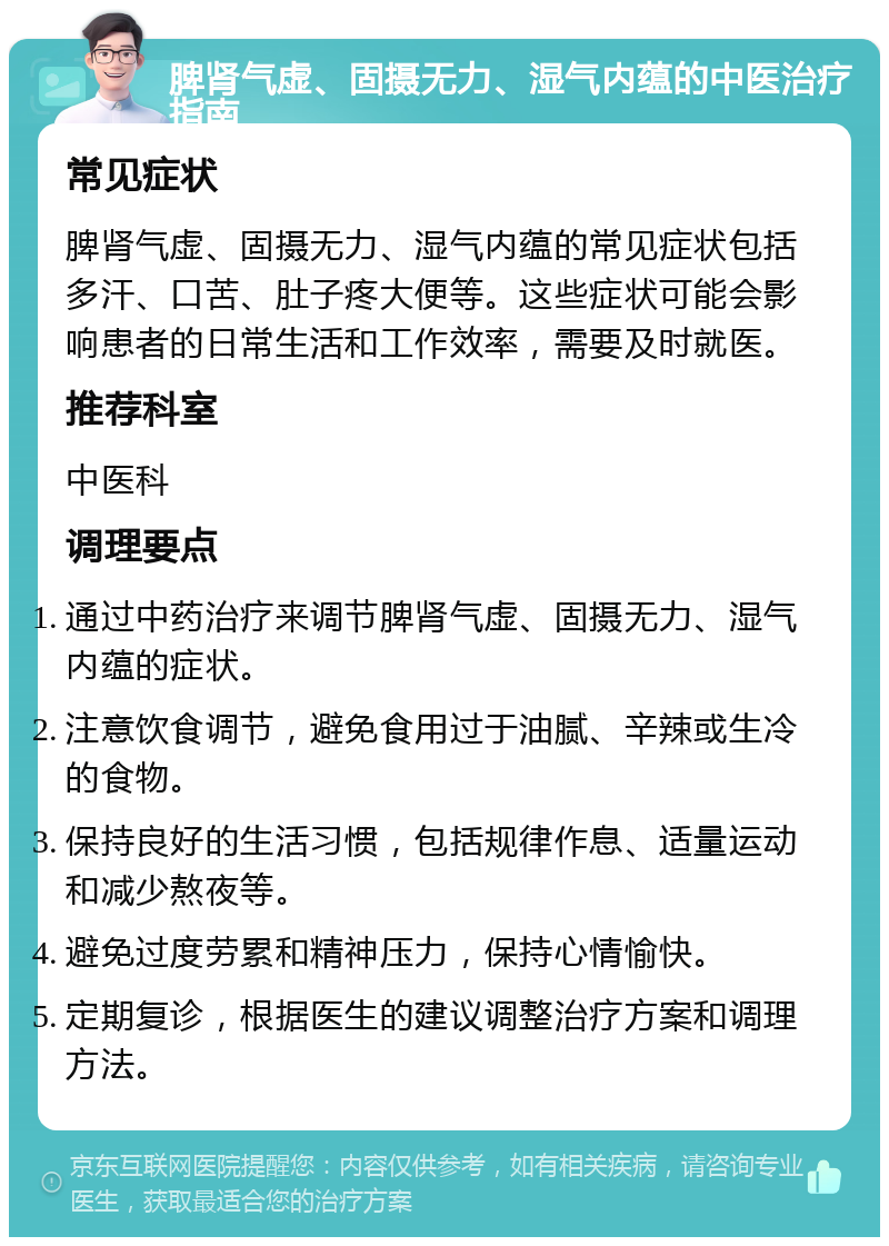 脾肾气虚、固摄无力、湿气内蕴的中医治疗指南 常见症状 脾肾气虚、固摄无力、湿气内蕴的常见症状包括多汗、口苦、肚子疼大便等。这些症状可能会影响患者的日常生活和工作效率，需要及时就医。 推荐科室 中医科 调理要点 通过中药治疗来调节脾肾气虚、固摄无力、湿气内蕴的症状。 注意饮食调节，避免食用过于油腻、辛辣或生冷的食物。 保持良好的生活习惯，包括规律作息、适量运动和减少熬夜等。 避免过度劳累和精神压力，保持心情愉快。 定期复诊，根据医生的建议调整治疗方案和调理方法。