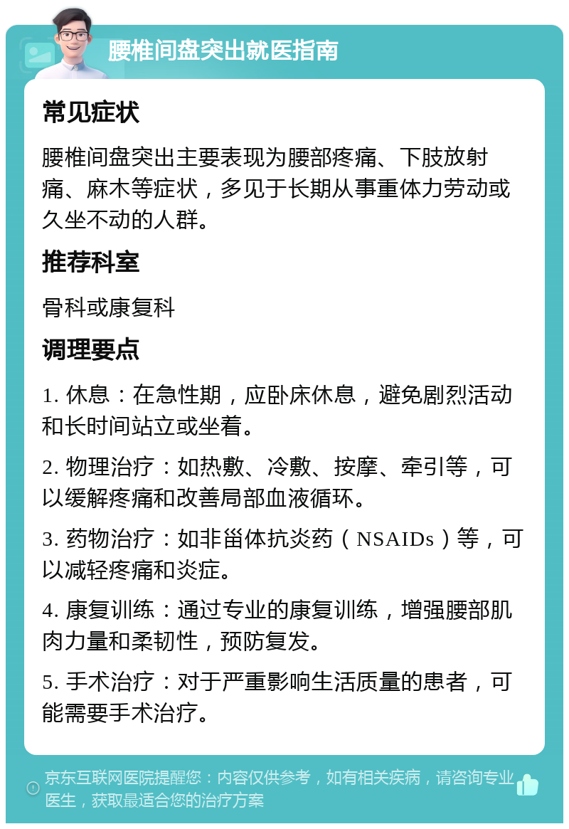 腰椎间盘突出就医指南 常见症状 腰椎间盘突出主要表现为腰部疼痛、下肢放射痛、麻木等症状，多见于长期从事重体力劳动或久坐不动的人群。 推荐科室 骨科或康复科 调理要点 1. 休息：在急性期，应卧床休息，避免剧烈活动和长时间站立或坐着。 2. 物理治疗：如热敷、冷敷、按摩、牵引等，可以缓解疼痛和改善局部血液循环。 3. 药物治疗：如非甾体抗炎药（NSAIDs）等，可以减轻疼痛和炎症。 4. 康复训练：通过专业的康复训练，增强腰部肌肉力量和柔韧性，预防复发。 5. 手术治疗：对于严重影响生活质量的患者，可能需要手术治疗。