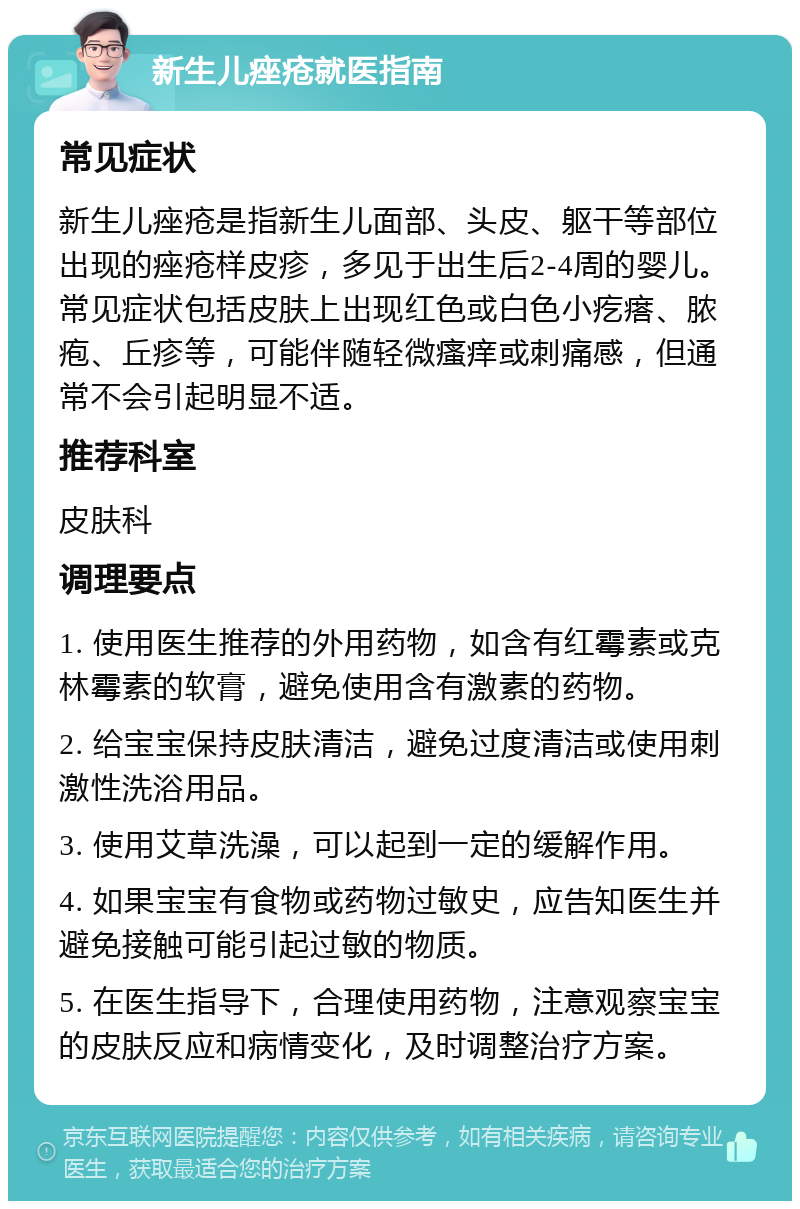 新生儿痤疮就医指南 常见症状 新生儿痤疮是指新生儿面部、头皮、躯干等部位出现的痤疮样皮疹，多见于出生后2-4周的婴儿。常见症状包括皮肤上出现红色或白色小疙瘩、脓疱、丘疹等，可能伴随轻微瘙痒或刺痛感，但通常不会引起明显不适。 推荐科室 皮肤科 调理要点 1. 使用医生推荐的外用药物，如含有红霉素或克林霉素的软膏，避免使用含有激素的药物。 2. 给宝宝保持皮肤清洁，避免过度清洁或使用刺激性洗浴用品。 3. 使用艾草洗澡，可以起到一定的缓解作用。 4. 如果宝宝有食物或药物过敏史，应告知医生并避免接触可能引起过敏的物质。 5. 在医生指导下，合理使用药物，注意观察宝宝的皮肤反应和病情变化，及时调整治疗方案。