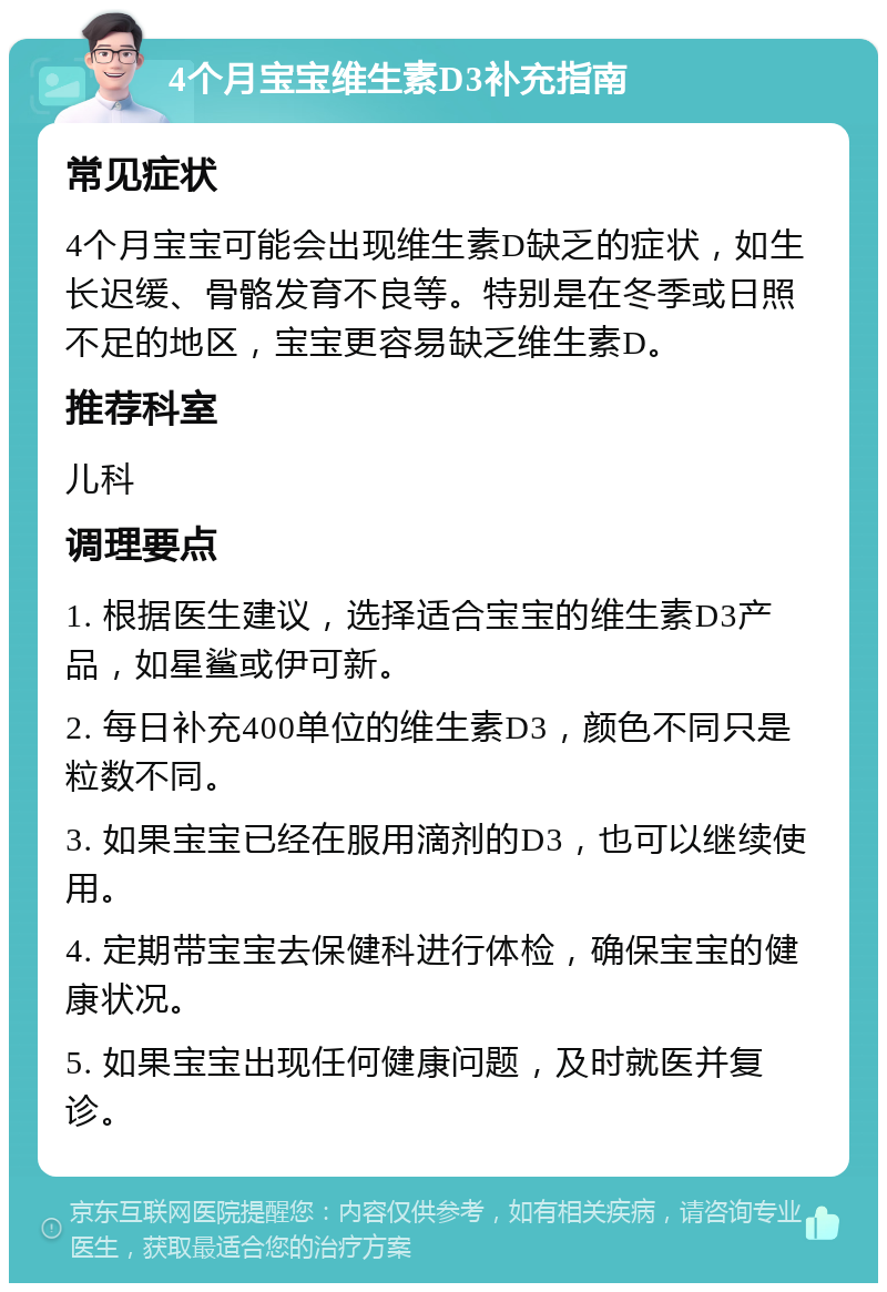 4个月宝宝维生素D3补充指南 常见症状 4个月宝宝可能会出现维生素D缺乏的症状，如生长迟缓、骨骼发育不良等。特别是在冬季或日照不足的地区，宝宝更容易缺乏维生素D。 推荐科室 儿科 调理要点 1. 根据医生建议，选择适合宝宝的维生素D3产品，如星鲨或伊可新。 2. 每日补充400单位的维生素D3，颜色不同只是粒数不同。 3. 如果宝宝已经在服用滴剂的D3，也可以继续使用。 4. 定期带宝宝去保健科进行体检，确保宝宝的健康状况。 5. 如果宝宝出现任何健康问题，及时就医并复诊。