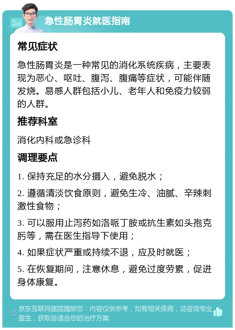 急性肠胃炎就医指南 常见症状 急性肠胃炎是一种常见的消化系统疾病，主要表现为恶心、呕吐、腹泻、腹痛等症状，可能伴随发烧。易感人群包括小儿、老年人和免疫力较弱的人群。 推荐科室 消化内科或急诊科 调理要点 1. 保持充足的水分摄入，避免脱水； 2. 遵循清淡饮食原则，避免生冷、油腻、辛辣刺激性食物； 3. 可以服用止泻药如洛哌丁胺或抗生素如头孢克肟等，需在医生指导下使用； 4. 如果症状严重或持续不退，应及时就医； 5. 在恢复期间，注意休息，避免过度劳累，促进身体康复。