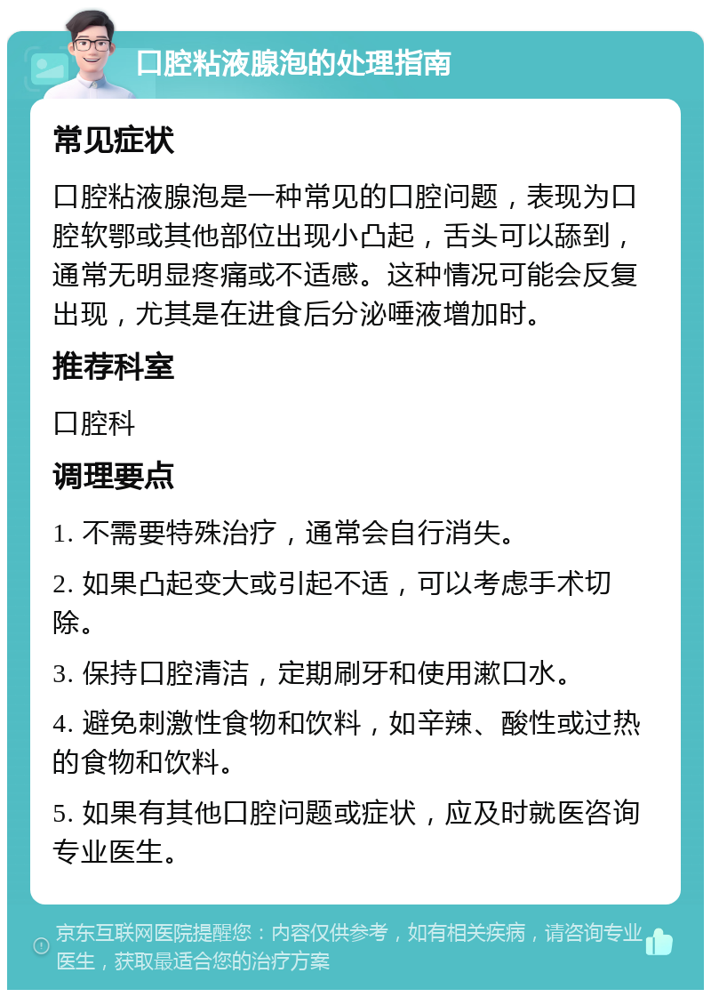 口腔粘液腺泡的处理指南 常见症状 口腔粘液腺泡是一种常见的口腔问题，表现为口腔软鄂或其他部位出现小凸起，舌头可以舔到，通常无明显疼痛或不适感。这种情况可能会反复出现，尤其是在进食后分泌唾液增加时。 推荐科室 口腔科 调理要点 1. 不需要特殊治疗，通常会自行消失。 2. 如果凸起变大或引起不适，可以考虑手术切除。 3. 保持口腔清洁，定期刷牙和使用漱口水。 4. 避免刺激性食物和饮料，如辛辣、酸性或过热的食物和饮料。 5. 如果有其他口腔问题或症状，应及时就医咨询专业医生。