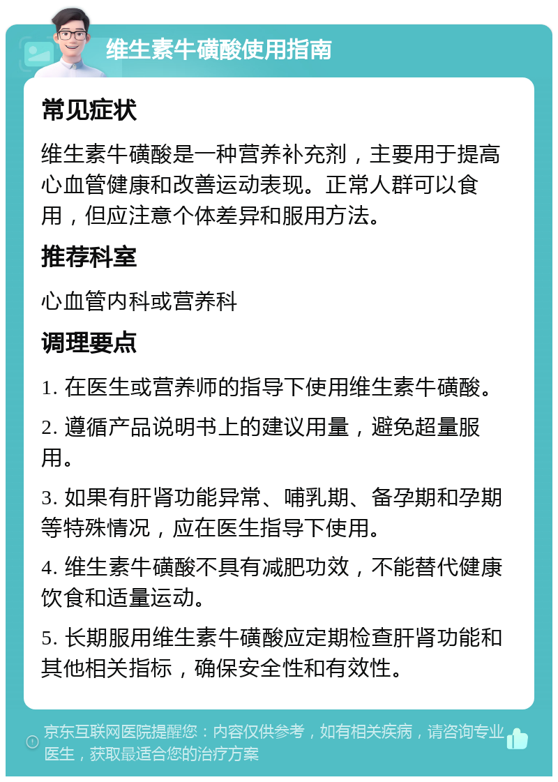 维生素牛磺酸使用指南 常见症状 维生素牛磺酸是一种营养补充剂，主要用于提高心血管健康和改善运动表现。正常人群可以食用，但应注意个体差异和服用方法。 推荐科室 心血管内科或营养科 调理要点 1. 在医生或营养师的指导下使用维生素牛磺酸。 2. 遵循产品说明书上的建议用量，避免超量服用。 3. 如果有肝肾功能异常、哺乳期、备孕期和孕期等特殊情况，应在医生指导下使用。 4. 维生素牛磺酸不具有减肥功效，不能替代健康饮食和适量运动。 5. 长期服用维生素牛磺酸应定期检查肝肾功能和其他相关指标，确保安全性和有效性。