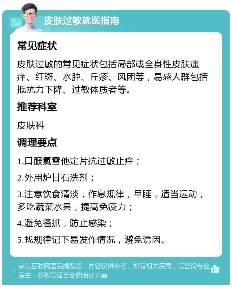 皮肤过敏就医指南 常见症状 皮肤过敏的常见症状包括局部或全身性皮肤瘙痒、红斑、水肿、丘疹、风团等，易感人群包括抵抗力下降、过敏体质者等。 推荐科室 皮肤科 调理要点 1.口服氯雷他定片抗过敏止痒； 2.外用炉甘石洗剂； 3.注意饮食清淡，作息规律，早睡，适当运动，多吃蔬菜水果，提高免疫力； 4.避免搔抓，防止感染； 5.找规律记下易发作情况，避免诱因。