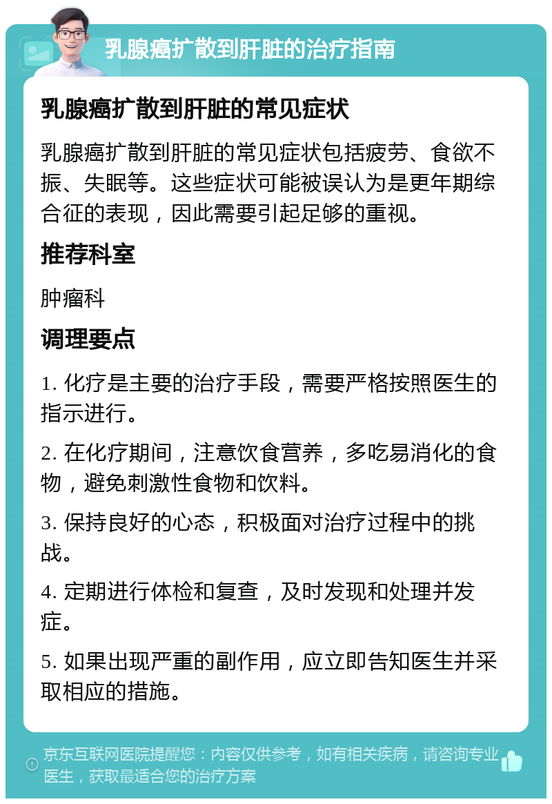 乳腺癌扩散到肝脏的治疗指南 乳腺癌扩散到肝脏的常见症状 乳腺癌扩散到肝脏的常见症状包括疲劳、食欲不振、失眠等。这些症状可能被误认为是更年期综合征的表现，因此需要引起足够的重视。 推荐科室 肿瘤科 调理要点 1. 化疗是主要的治疗手段，需要严格按照医生的指示进行。 2. 在化疗期间，注意饮食营养，多吃易消化的食物，避免刺激性食物和饮料。 3. 保持良好的心态，积极面对治疗过程中的挑战。 4. 定期进行体检和复查，及时发现和处理并发症。 5. 如果出现严重的副作用，应立即告知医生并采取相应的措施。