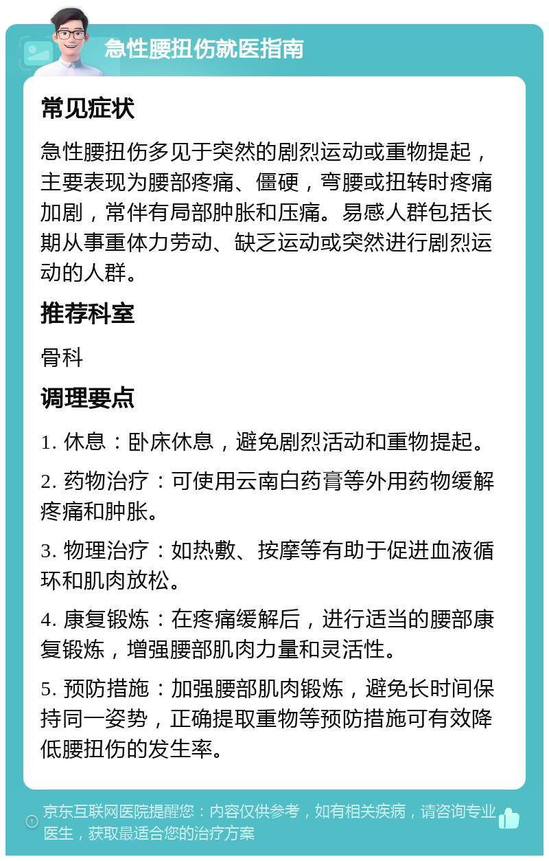 急性腰扭伤就医指南 常见症状 急性腰扭伤多见于突然的剧烈运动或重物提起，主要表现为腰部疼痛、僵硬，弯腰或扭转时疼痛加剧，常伴有局部肿胀和压痛。易感人群包括长期从事重体力劳动、缺乏运动或突然进行剧烈运动的人群。 推荐科室 骨科 调理要点 1. 休息：卧床休息，避免剧烈活动和重物提起。 2. 药物治疗：可使用云南白药膏等外用药物缓解疼痛和肿胀。 3. 物理治疗：如热敷、按摩等有助于促进血液循环和肌肉放松。 4. 康复锻炼：在疼痛缓解后，进行适当的腰部康复锻炼，增强腰部肌肉力量和灵活性。 5. 预防措施：加强腰部肌肉锻炼，避免长时间保持同一姿势，正确提取重物等预防措施可有效降低腰扭伤的发生率。