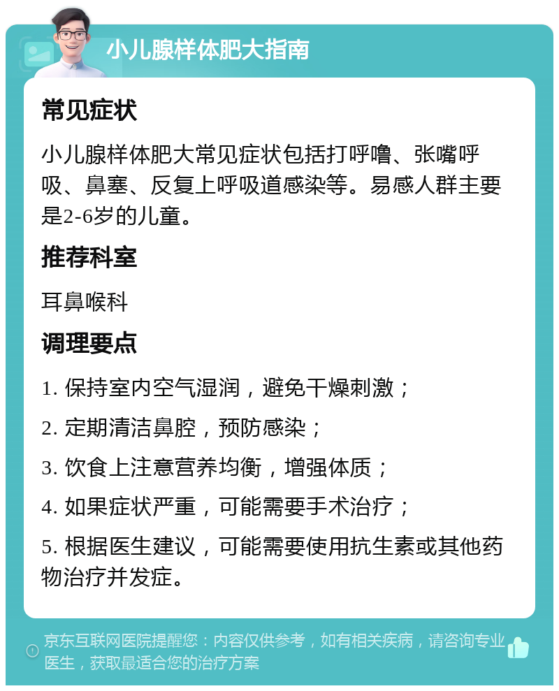 小儿腺样体肥大指南 常见症状 小儿腺样体肥大常见症状包括打呼噜、张嘴呼吸、鼻塞、反复上呼吸道感染等。易感人群主要是2-6岁的儿童。 推荐科室 耳鼻喉科 调理要点 1. 保持室内空气湿润，避免干燥刺激； 2. 定期清洁鼻腔，预防感染； 3. 饮食上注意营养均衡，增强体质； 4. 如果症状严重，可能需要手术治疗； 5. 根据医生建议，可能需要使用抗生素或其他药物治疗并发症。