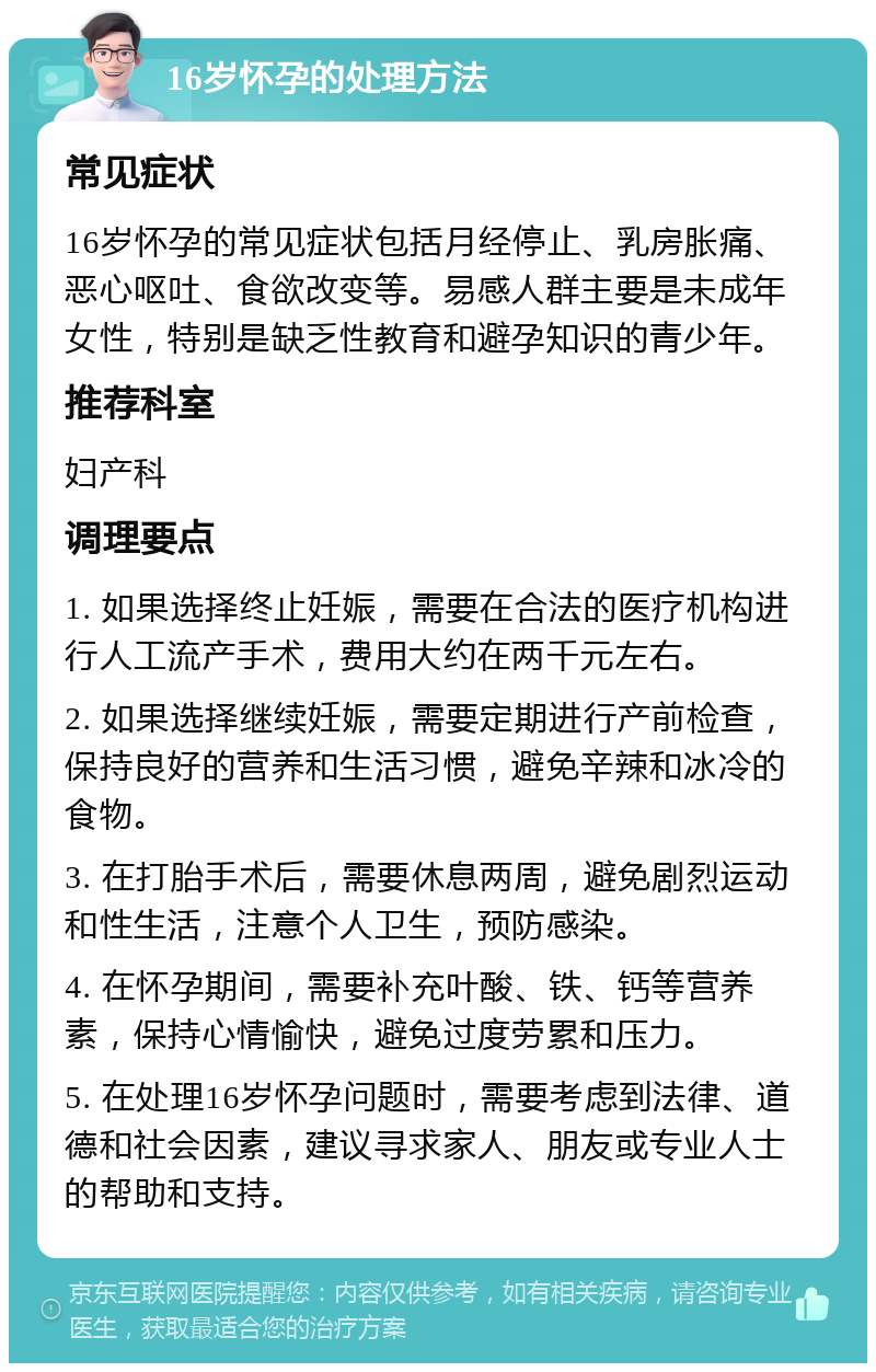 16岁怀孕的处理方法 常见症状 16岁怀孕的常见症状包括月经停止、乳房胀痛、恶心呕吐、食欲改变等。易感人群主要是未成年女性，特别是缺乏性教育和避孕知识的青少年。 推荐科室 妇产科 调理要点 1. 如果选择终止妊娠，需要在合法的医疗机构进行人工流产手术，费用大约在两千元左右。 2. 如果选择继续妊娠，需要定期进行产前检查，保持良好的营养和生活习惯，避免辛辣和冰冷的食物。 3. 在打胎手术后，需要休息两周，避免剧烈运动和性生活，注意个人卫生，预防感染。 4. 在怀孕期间，需要补充叶酸、铁、钙等营养素，保持心情愉快，避免过度劳累和压力。 5. 在处理16岁怀孕问题时，需要考虑到法律、道德和社会因素，建议寻求家人、朋友或专业人士的帮助和支持。