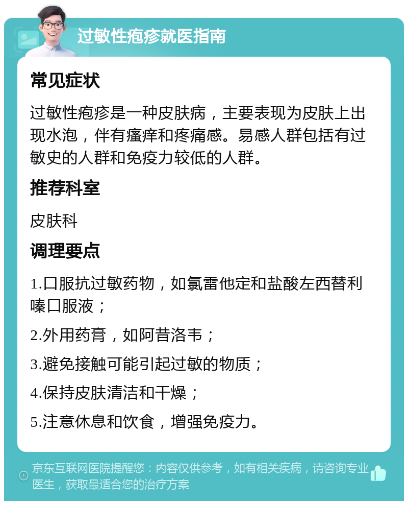 过敏性疱疹就医指南 常见症状 过敏性疱疹是一种皮肤病，主要表现为皮肤上出现水泡，伴有瘙痒和疼痛感。易感人群包括有过敏史的人群和免疫力较低的人群。 推荐科室 皮肤科 调理要点 1.口服抗过敏药物，如氯雷他定和盐酸左西替利嗪口服液； 2.外用药膏，如阿昔洛韦； 3.避免接触可能引起过敏的物质； 4.保持皮肤清洁和干燥； 5.注意休息和饮食，增强免疫力。