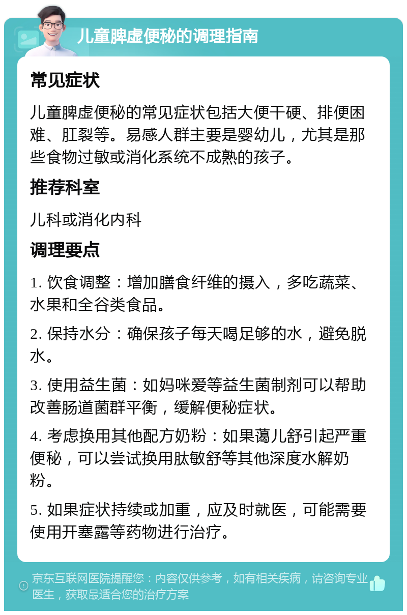 儿童脾虚便秘的调理指南 常见症状 儿童脾虚便秘的常见症状包括大便干硬、排便困难、肛裂等。易感人群主要是婴幼儿，尤其是那些食物过敏或消化系统不成熟的孩子。 推荐科室 儿科或消化内科 调理要点 1. 饮食调整：增加膳食纤维的摄入，多吃蔬菜、水果和全谷类食品。 2. 保持水分：确保孩子每天喝足够的水，避免脱水。 3. 使用益生菌：如妈咪爱等益生菌制剂可以帮助改善肠道菌群平衡，缓解便秘症状。 4. 考虑换用其他配方奶粉：如果蔼儿舒引起严重便秘，可以尝试换用肽敏舒等其他深度水解奶粉。 5. 如果症状持续或加重，应及时就医，可能需要使用开塞露等药物进行治疗。