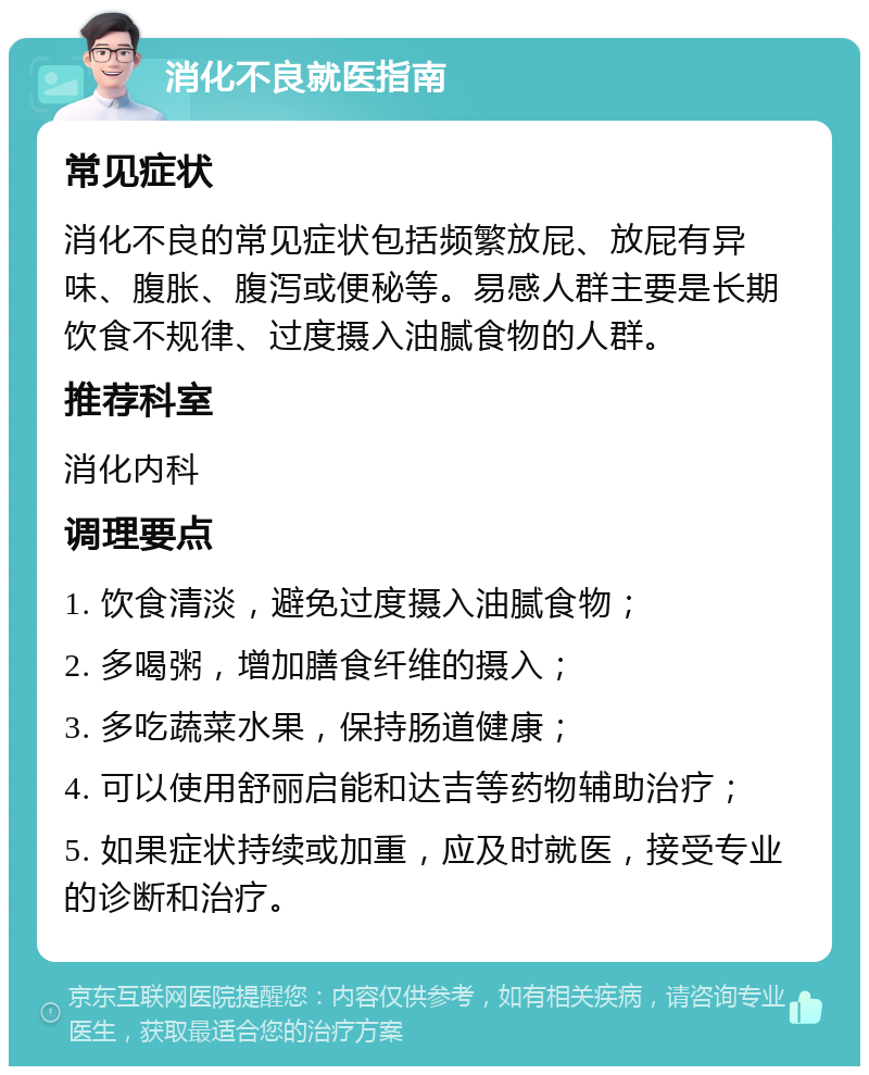 消化不良就医指南 常见症状 消化不良的常见症状包括频繁放屁、放屁有异味、腹胀、腹泻或便秘等。易感人群主要是长期饮食不规律、过度摄入油腻食物的人群。 推荐科室 消化内科 调理要点 1. 饮食清淡，避免过度摄入油腻食物； 2. 多喝粥，增加膳食纤维的摄入； 3. 多吃蔬菜水果，保持肠道健康； 4. 可以使用舒丽启能和达吉等药物辅助治疗； 5. 如果症状持续或加重，应及时就医，接受专业的诊断和治疗。