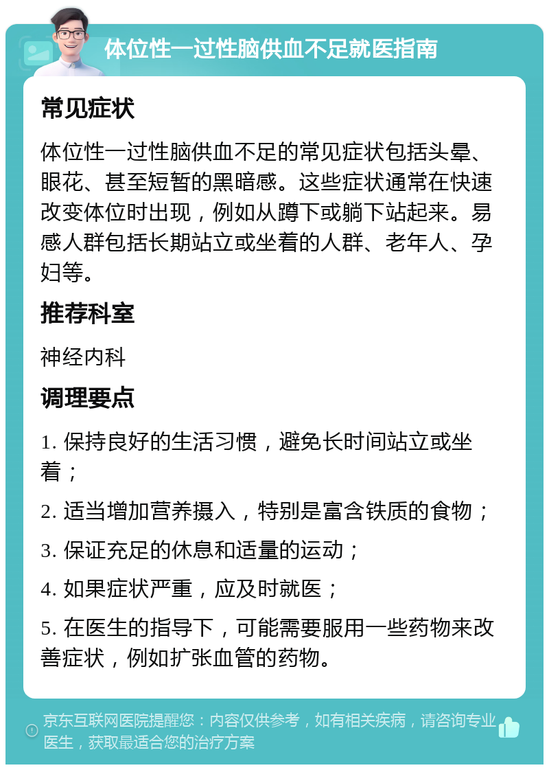 体位性一过性脑供血不足就医指南 常见症状 体位性一过性脑供血不足的常见症状包括头晕、眼花、甚至短暂的黑暗感。这些症状通常在快速改变体位时出现，例如从蹲下或躺下站起来。易感人群包括长期站立或坐着的人群、老年人、孕妇等。 推荐科室 神经内科 调理要点 1. 保持良好的生活习惯，避免长时间站立或坐着； 2. 适当增加营养摄入，特别是富含铁质的食物； 3. 保证充足的休息和适量的运动； 4. 如果症状严重，应及时就医； 5. 在医生的指导下，可能需要服用一些药物来改善症状，例如扩张血管的药物。