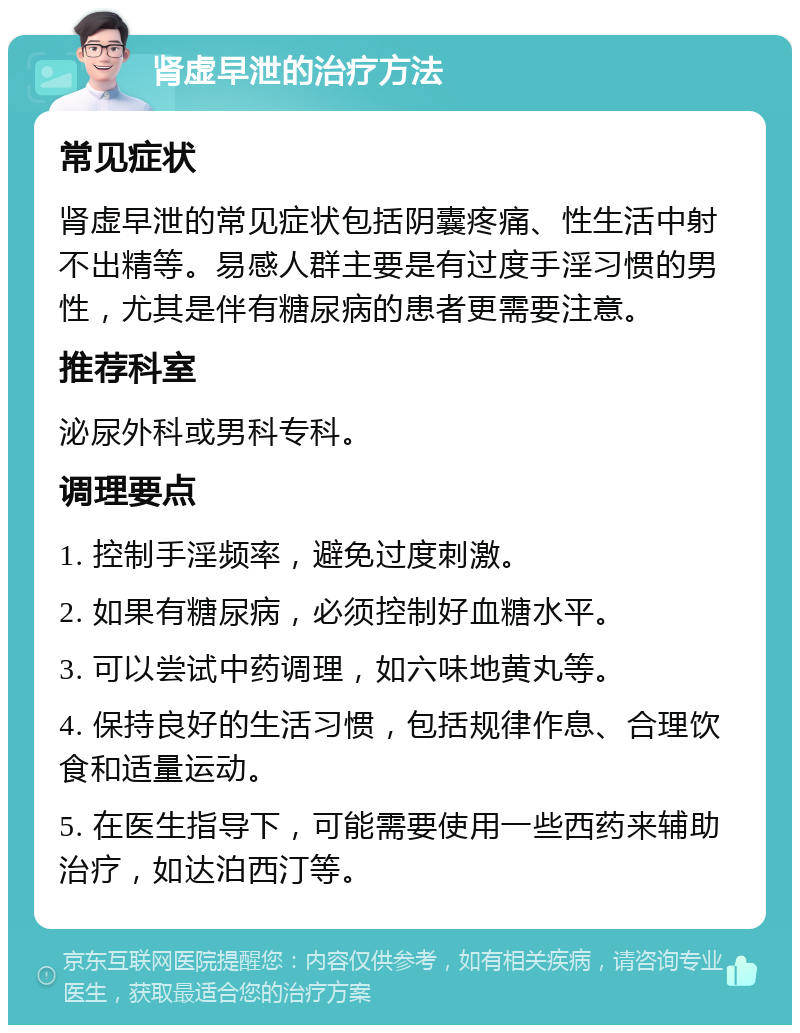 肾虚早泄的治疗方法 常见症状 肾虚早泄的常见症状包括阴囊疼痛、性生活中射不出精等。易感人群主要是有过度手淫习惯的男性，尤其是伴有糖尿病的患者更需要注意。 推荐科室 泌尿外科或男科专科。 调理要点 1. 控制手淫频率，避免过度刺激。 2. 如果有糖尿病，必须控制好血糖水平。 3. 可以尝试中药调理，如六味地黄丸等。 4. 保持良好的生活习惯，包括规律作息、合理饮食和适量运动。 5. 在医生指导下，可能需要使用一些西药来辅助治疗，如达泊西汀等。